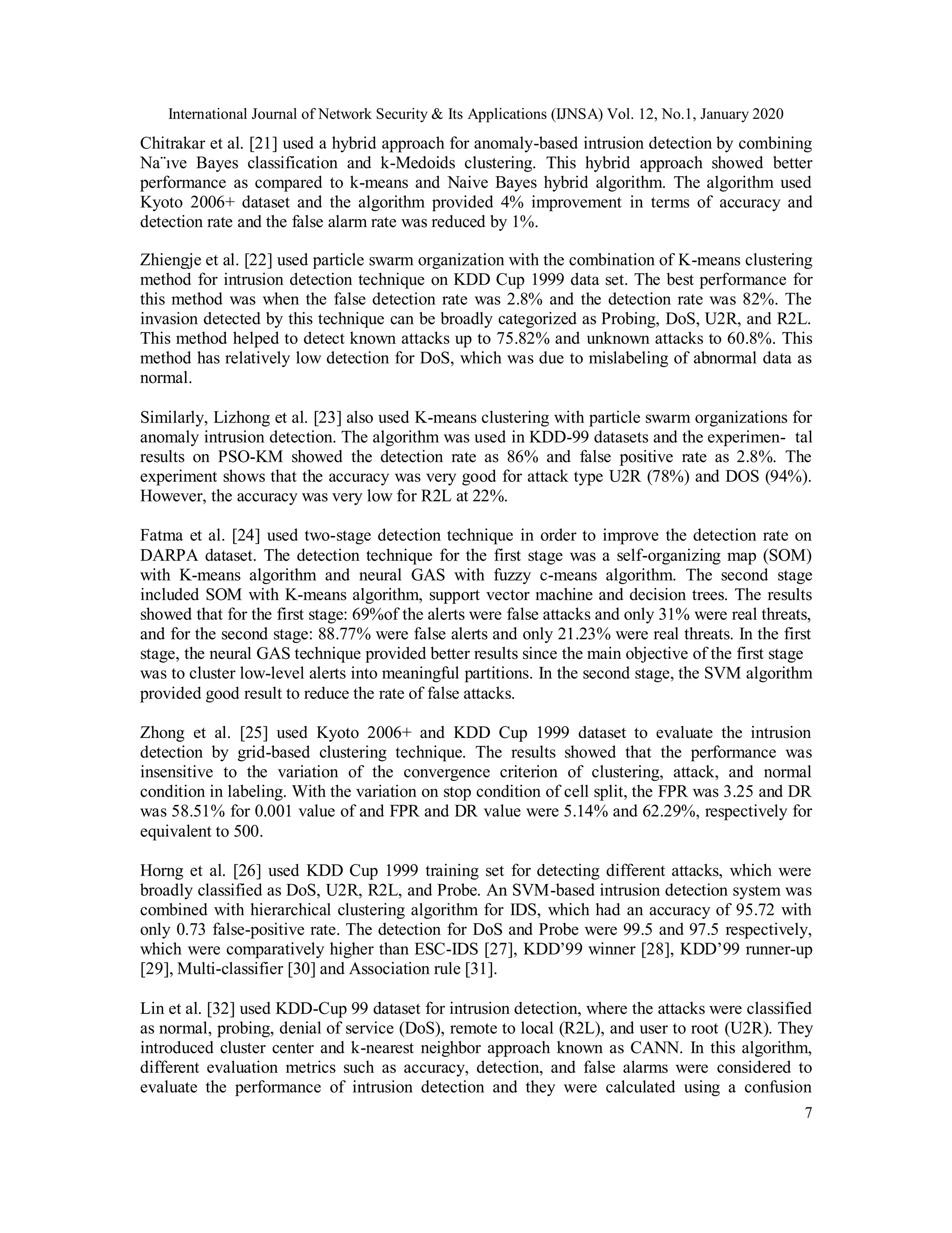 International Journal of Network Security & Its Applications (IJNSA) Vol. 12, No.1, January 2020
7
Chitrakar et al. [21] used a hybrid approach for anomaly-based intrusion detection by combining
Na¨ıve Bayes classification and k-Medoids clustering. This hybrid approach showed better
performance as compared to k-means and Naive Bayes hybrid algorithm. The algorithm used
Kyoto 2006+ dataset and the algorithm provided 4% improvement in terms of accuracy and
detection rate and the false alarm rate was reduced by 1%.
Zhiengje et al. [22] used particle swarm organization with the combination of K-means clustering
method for intrusion detection technique on KDD Cup 1999 data set. The best performance for
this method was when the false detection rate was 2.8% and the detection rate was 82%. The
invasion detected by this technique can be broadly categorized as Probing, DoS, U2R, and R2L.
This method helped to detect known attacks up to 75.82% and unknown attacks to 60.8%. This
method has relatively low detection for DoS, which was due to mislabeling of abnormal data as
normal.
Similarly, Lizhong et al. [23] also used K-means clustering with particle swarm organizations for
anomaly intrusion detection. The algorithm was used in KDD-99 datasets and the experimen- tal
results on PSO-KM showed the detection rate as 86% and false positive rate as 2.8%. The
experiment shows that the accuracy was very good for attack type U2R (78%) and DOS (94%).
However, the accuracy was very low for R2L at 22%.
Fatma et al. [24] used two-stage detection technique in order to improve the detection rate on
DARPA dataset. The detection technique for the first stage was a self-organizing map (SOM)
with K-means algorithm and neural GAS with fuzzy c-means algorithm. The second stage
included SOM with K-means algorithm, support vector machine and decision trees. The results
showed that for the first stage: 69%of the alerts were false attacks and only 31% were real threats,
and for the second stage: 88.77% were false alerts and only 21.23% were real threats. In the first
stage, the neural GAS technique provided better results since the main objective of the first stage
was to cluster low-level alerts into meaningful partitions. In the second stage, the SVM algorithm
provided good result to reduce the rate of false attacks.
Zhong et al. [25] used Kyoto 2006+ and KDD Cup 1999 dataset to evaluate the intrusion
detection by grid-based clustering technique. The results showed that the performance was
insensitive to the variation of the convergence criterion of clustering, attack, and normal
condition in labeling. With the variation on stop condition of cell split, the FPR was 3.25 and DR
was 58.51% for 0.001 value of and FPR and DR value were 5.14% and 62.29%, respectively for
equivalent to 500.
Horng et al. [26] used KDD Cup 1999 training set for detecting different attacks, which were
broadly classified as DoS, U2R, R2L, and Probe. An SVM-based intrusion detection system was
combined with hierarchical clustering algorithm for IDS, which had an accuracy of 95.72 with
only 0.73 false-positive rate. The detection for DoS and Probe were 99.5 and 97.5 respectively,
which were comparatively higher than ESC-IDS [27], KDD’99 winner [28], KDD’99 runner-up
[29], Multi-classifier [30] and Association rule [31].
Lin et al. [32] used KDD-Cup 99 dataset for intrusion detection, where the attacks were classified
as normal, probing, denial of service (DoS), remote to local (R2L), and user to root (U2R). They
introduced cluster center and k-nearest neighbor approach known as CANN. In this algorithm,
different evaluation metrics such as accuracy, detection, and false alarms were considered to
evaluate the performance of intrusion detection and they were calculated using a confusion
 