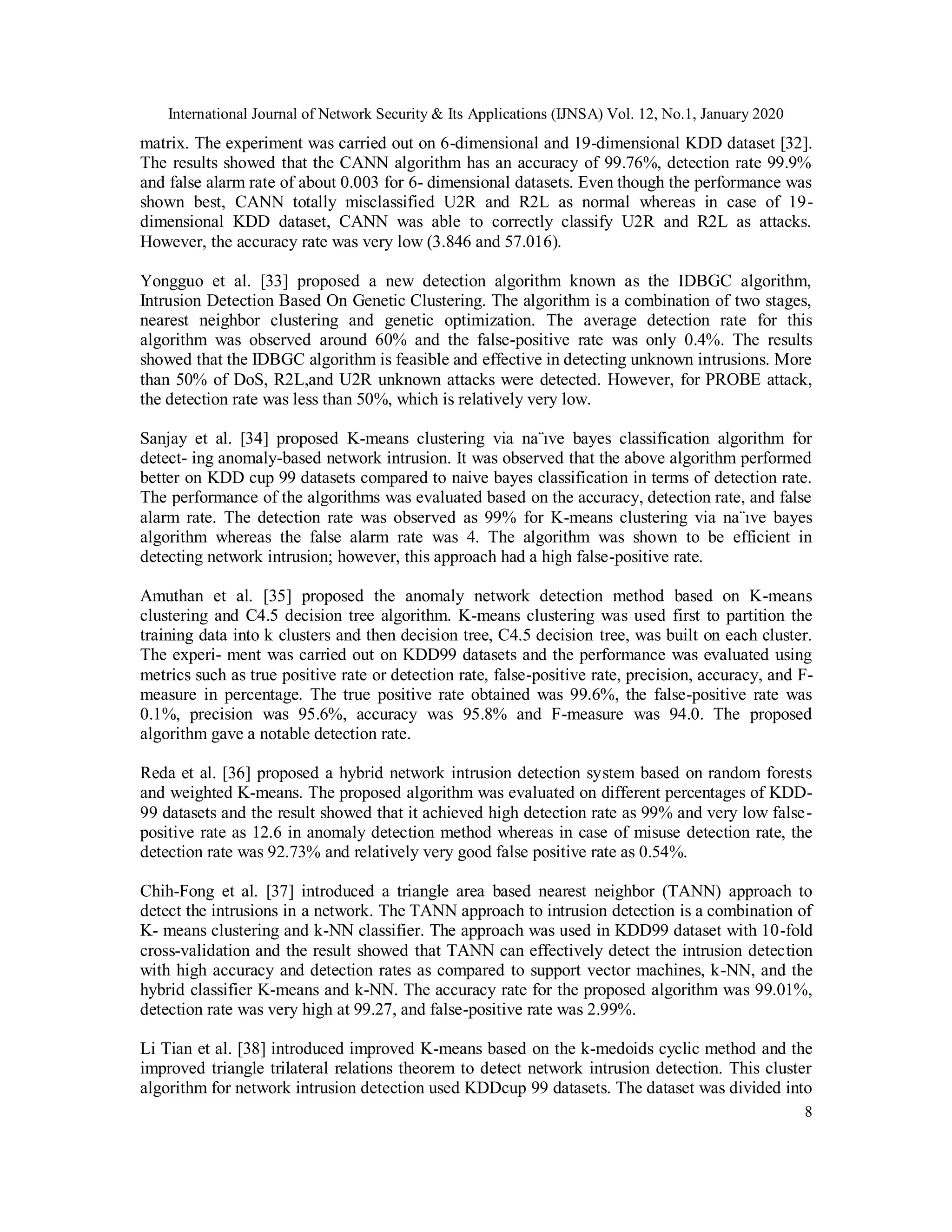 International Journal of Network Security & Its Applications (IJNSA) Vol. 12, No.1, January 2020
8
matrix. The experiment was carried out on 6-dimensional and 19-dimensional KDD dataset [32].
The results showed that the CANN algorithm has an accuracy of 99.76%, detection rate 99.9%
and false alarm rate of about 0.003 for 6- dimensional datasets. Even though the performance was
shown best, CANN totally misclassified U2R and R2L as normal whereas in case of 19-
dimensional KDD dataset, CANN was able to correctly classify U2R and R2L as attacks.
However, the accuracy rate was very low (3.846 and 57.016).
Yongguo et al. [33] proposed a new detection algorithm known as the IDBGC algorithm,
Intrusion Detection Based On Genetic Clustering. The algorithm is a combination of two stages,
nearest neighbor clustering and genetic optimization. The average detection rate for this
algorithm was observed around 60% and the false-positive rate was only 0.4%. The results
showed that the IDBGC algorithm is feasible and effective in detecting unknown intrusions. More
than 50% of DoS, R2L,and U2R unknown attacks were detected. However, for PROBE attack,
the detection rate was less than 50%, which is relatively very low.
Sanjay et al. [34] proposed K-means clustering via na¨ıve bayes classification algorithm for
detect- ing anomaly-based network intrusion. It was observed that the above algorithm performed
better on KDD cup 99 datasets compared to naive bayes classification in terms of detection rate.
The performance of the algorithms was evaluated based on the accuracy, detection rate, and false
alarm rate. The detection rate was observed as 99% for K-means clustering via na¨ıve bayes
algorithm whereas the false alarm rate was 4. The algorithm was shown to be efficient in
detecting network intrusion; however, this approach had a high false-positive rate.
Amuthan et al. [35] proposed the anomaly network detection method based on K-means
clustering and C4.5 decision tree algorithm. K-means clustering was used first to partition the
training data into k clusters and then decision tree, C4.5 decision tree, was built on each cluster.
The experi- ment was carried out on KDD99 datasets and the performance was evaluated using
metrics such as true positive rate or detection rate, false-positive rate, precision, accuracy, and F-
measure in percentage. The true positive rate obtained was 99.6%, the false-positive rate was
0.1%, precision was 95.6%, accuracy was 95.8% and F-measure was 94.0. The proposed
algorithm gave a notable detection rate.
Reda et al. [36] proposed a hybrid network intrusion detection system based on random forests
and weighted K-means. The proposed algorithm was evaluated on different percentages of KDD-
99 datasets and the result showed that it achieved high detection rate as 99% and very low false-
positive rate as 12.6 in anomaly detection method whereas in case of misuse detection rate, the
detection rate was 92.73% and relatively very good false positive rate as 0.54%.
Chih-Fong et al. [37] introduced a triangle area based nearest neighbor (TANN) approach to
detect the intrusions in a network. The TANN approach to intrusion detection is a combination of
K- means clustering and k-NN classifier. The approach was used in KDD99 dataset with 10-fold
cross-validation and the result showed that TANN can effectively detect the intrusion detection
with high accuracy and detection rates as compared to support vector machines, k-NN, and the
hybrid classifier K-means and k-NN. The accuracy rate for the proposed algorithm was 99.01%,
detection rate was very high at 99.27, and false-positive rate was 2.99%.
Li Tian et al. [38] introduced improved K-means based on the k-medoids cyclic method and the
improved triangle trilateral relations theorem to detect network intrusion detection. This cluster
algorithm for network intrusion detection used KDDcup 99 datasets. The dataset was divided into
 