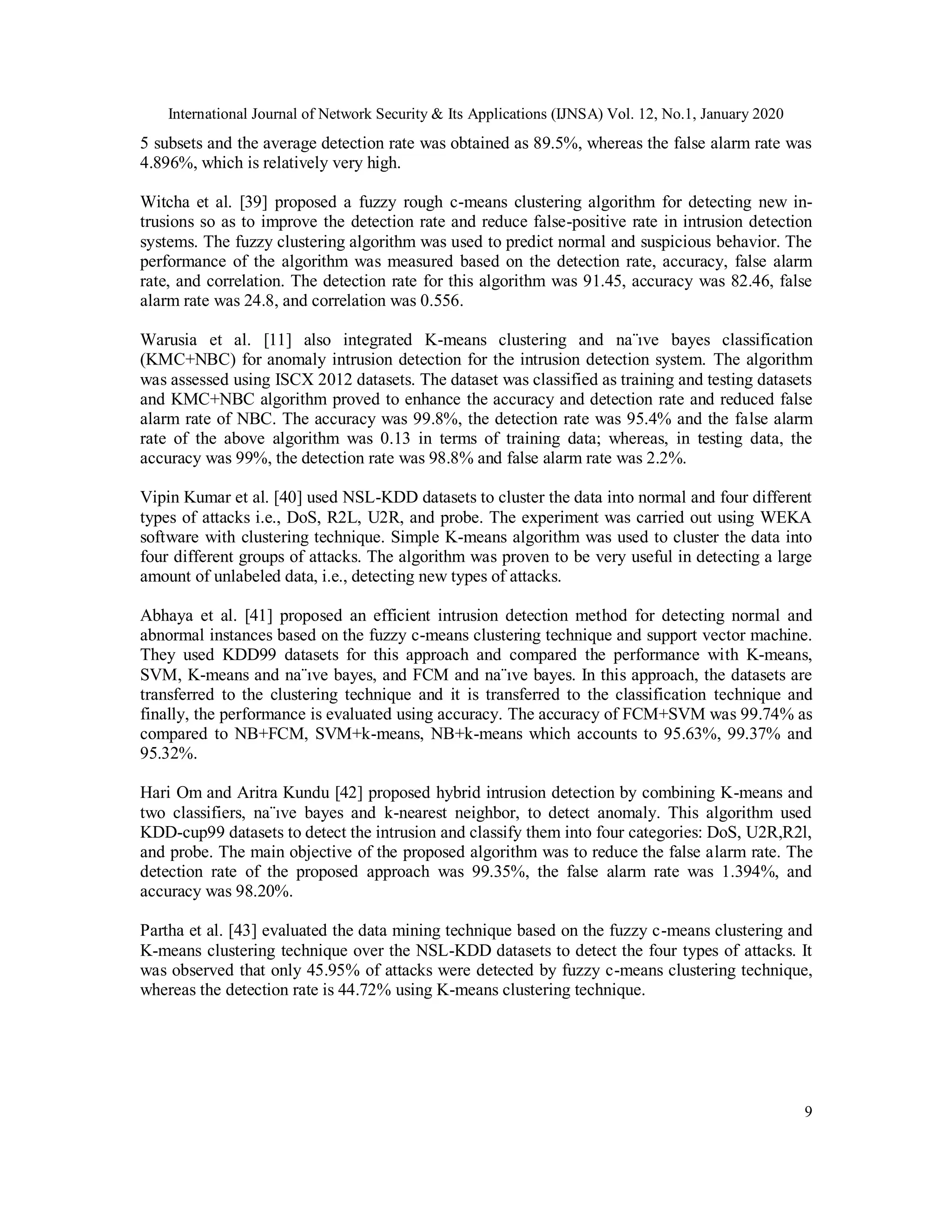 International Journal of Network Security & Its Applications (IJNSA) Vol. 12, No.1, January 2020
9
5 subsets and the average detection rate was obtained as 89.5%, whereas the false alarm rate was
4.896%, which is relatively very high.
Witcha et al. [39] proposed a fuzzy rough c-means clustering algorithm for detecting new in-
trusions so as to improve the detection rate and reduce false-positive rate in intrusion detection
systems. The fuzzy clustering algorithm was used to predict normal and suspicious behavior. The
performance of the algorithm was measured based on the detection rate, accuracy, false alarm
rate, and correlation. The detection rate for this algorithm was 91.45, accuracy was 82.46, false
alarm rate was 24.8, and correlation was 0.556.
Warusia et al. [11] also integrated K-means clustering and na¨ıve bayes classification
(KMC+NBC) for anomaly intrusion detection for the intrusion detection system. The algorithm
was assessed using ISCX 2012 datasets. The dataset was classified as training and testing datasets
and KMC+NBC algorithm proved to enhance the accuracy and detection rate and reduced false
alarm rate of NBC. The accuracy was 99.8%, the detection rate was 95.4% and the false alarm
rate of the above algorithm was 0.13 in terms of training data; whereas, in testing data, the
accuracy was 99%, the detection rate was 98.8% and false alarm rate was 2.2%.
Vipin Kumar et al. [40] used NSL-KDD datasets to cluster the data into normal and four different
types of attacks i.e., DoS, R2L, U2R, and probe. The experiment was carried out using WEKA
software with clustering technique. Simple K-means algorithm was used to cluster the data into
four different groups of attacks. The algorithm was proven to be very useful in detecting a large
amount of unlabeled data, i.e., detecting new types of attacks.
Abhaya et al. [41] proposed an efficient intrusion detection method for detecting normal and
abnormal instances based on the fuzzy c-means clustering technique and support vector machine.
They used KDD99 datasets for this approach and compared the performance with K-means,
SVM, K-means and na¨ıve bayes, and FCM and na¨ıve bayes. In this approach, the datasets are
transferred to the clustering technique and it is transferred to the classification technique and
finally, the performance is evaluated using accuracy. The accuracy of FCM+SVM was 99.74% as
compared to NB+FCM, SVM+k-means, NB+k-means which accounts to 95.63%, 99.37% and
95.32%.
Hari Om and Aritra Kundu [42] proposed hybrid intrusion detection by combining K-means and
two classifiers, na¨ıve bayes and k-nearest neighbor, to detect anomaly. This algorithm used
KDD-cup99 datasets to detect the intrusion and classify them into four categories: DoS, U2R,R2l,
and probe. The main objective of the proposed algorithm was to reduce the false alarm rate. The
detection rate of the proposed approach was 99.35%, the false alarm rate was 1.394%, and
accuracy was 98.20%.
Partha et al. [43] evaluated the data mining technique based on the fuzzy c-means clustering and
K-means clustering technique over the NSL-KDD datasets to detect the four types of attacks. It
was observed that only 45.95% of attacks were detected by fuzzy c-means clustering technique,
whereas the detection rate is 44.72% using K-means clustering technique.
 