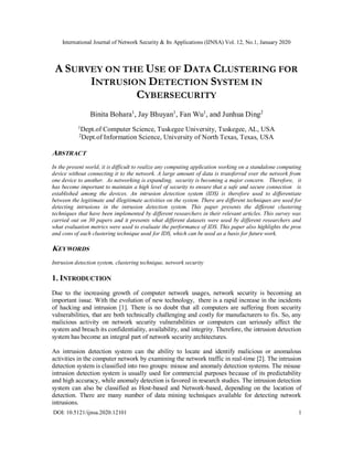 International Journal of Network Security & Its Applications (IJNSA) Vol. 12, No.1, January 2020
DOI: 10.5121/ijnsa.2020.12101 1
A SURVEY ON THE USE OF DATA CLUSTERING FOR
INTRUSION DETECTION SYSTEM IN
CYBERSECURITY
Binita Bohara1
, Jay Bhuyan1
, Fan Wu1
, and Junhua Ding2
1Dept.of Computer Science, Tuskegee University, Tuskegee, AL, USA
2Dept.of Information Science, University of North Texas, Texas, USA
ABSTRACT
In the present world, it is difficult to realize any computing application working on a standalone computing
device without connecting it to the network. A large amount of data is transferred over the network from
one device to another. As networking is expanding, security is becoming a major concern. Therefore, it
has become important to maintain a high level of security to ensure that a safe and secure connection is
established among the devices. An intrusion detection system (IDS) is therefore used to differentiate
between the legitimate and illegitimate activities on the system. There are different techniques are used for
detecting intrusions in the intrusion detection system. This paper presents the different clustering
techniques that have been implemented by different researchers in their relevant articles. This survey was
carried out on 30 papers and it presents what different datasets were used by different researchers and
what evaluation metrics were used to evaluate the performance of IDS. This paper also highlights the pros
and cons of each clustering technique used for IDS, which can be used as a basis for future work.
KEYWORDS
Intrusion detection system, clustering technique, network security
1. INTRODUCTION
Due to the increasing growth of computer network usages, network security is becoming an
important issue. With the evolution of new technology, there is a rapid increase in the incidents
of hacking and intrusion [1]. There is no doubt that all computers are suffering from security
vulnerabilities, that are both technically challenging and costly for manufacturers to fix. So, any
malicious activity on network security vulnerabilities or computers can seriously affect the
system and breach its confidentiality, availability, and integrity. Therefore, the intrusion detection
system has become an integral part of network security architectures.
An intrusion detection system can the ability to locate and identify malicious or anomalous
activities in the computer network by examining the network traffic in real-time [2]. The intrusion
detection system is classified into two groups: misuse and anomaly detection systems. The misuse
intrusion detection system is usually used for commercial purposes because of its predictability
and high accuracy, while anomaly detection is favored in research studies. The intrusion detection
system can also be classified as Host-based and Network-based, depending on the location of
detection. There are many number of data mining techniques available for detecting network
intrusions.
 