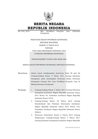 BERITA NEGARA
REPUBLIK INDONESIA
No.1162, 2019 BIG. Sertifikasi Penyedia Jasa. Informasi
Geospasial.
PERATURAN BADAN INFORMASI GEOSPASIAL
REPUBLIK INDONESIA
NOMOR 14 TAHUN 2019
TENTANG
TATA CARA SERTIFIKASI PENYEDIA JASA
DI BIDANG INFORMASI GEOSPASIAL
DENGAN RAHMAT TUHAN YANG MAHA ESA
KEPALA BADAN INFORMASI GEOSPASIAL REPUBLIK INDONESIA,
Menimbang : bahwa untuk melaksanakan ketentuan Pasal 56 ayat (6)
Undang-Undang Nomor 4 Tahun 2011 tentang Informasi
Geospasial, perlu menetapkan Peraturan Badan Informasi
Geospasial tentang Tata Cara Sertifikasi Penyedia Jasa di
Bidang Informasi Geospasial;
Mengingat : 1. Undang-Undang Nomor 4 Tahun 2011 tentang Informasi
Geospasial (Lembaran Negara Republik Indonesia Tahun
2011 Nomor 49, Tambahan Lembaran Negara Republik
Indonesia Nomor 5214);
2. Undang-Undang Nomor 20 Tahun 2014 tentang
Standardisasi dan Penilaian Kesesuaian (Lembaran
Negara Republik Indonesia Tahun 2014 Nomor 216,
Tambahan Lembaran Negara Republik Indonesia Nomor
5584);3.
3. Peraturan Pemerintah Nomor 9 Tahun 2014 tentang
Pelaksanaan Undang-Undang Nomor 4 Tahun 2011
tentang Informasi Geospasial (Lembaran Negara Republik
www.peraturan.go.id
 