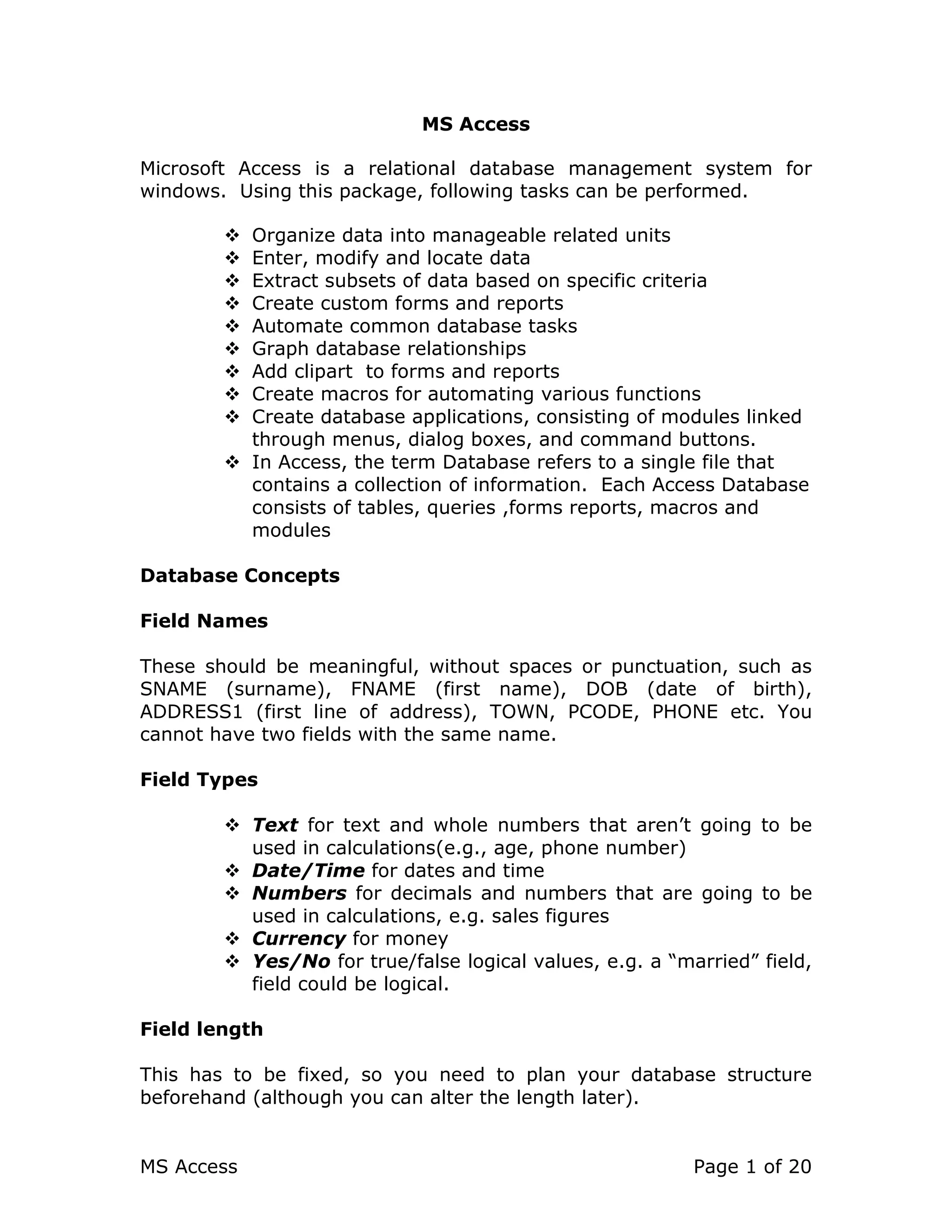 MS Access Page 1 of 20
MS Access
Microsoft Access is a relational database management system for
windows. Using this package, following tasks can be performed.
Organize data into manageable related units
Enter, modify and locate data
Extract subsets of data based on specific criteria
Create custom forms and reports
Automate common database tasks
Graph database relationships
Add clipart to forms and reports
Create macros for automating various functions
Create database applications, consisting of modules linked
through menus, dialog boxes, and command buttons.
In Access, the term Database refers to a single file that
contains a collection of information. Each Access Database
consists of tables, queries ,forms reports, macros and
modules
Database Concepts
Field Names
These should be meaningful, without spaces or punctuation, such as
SNAME (surname), FNAME (first name), DOB (date of birth),
ADDRESS1 (first line of address), TOWN, PCODE, PHONE etc. You
cannot have two fields with the same name.
Field Types
Text for text and whole numbers that aren’t going to be
used in calculations(e.g., age, phone number)
Date/Time for dates and time
Numbers for decimals and numbers that are going to be
used in calculations, e.g. sales figures
Currency for money
Yes/No for true/false logical values, e.g. a “married” field,
field could be logical.
Field length
This has to be fixed, so you need to plan your database structure
beforehand (although you can alter the length later).
 
