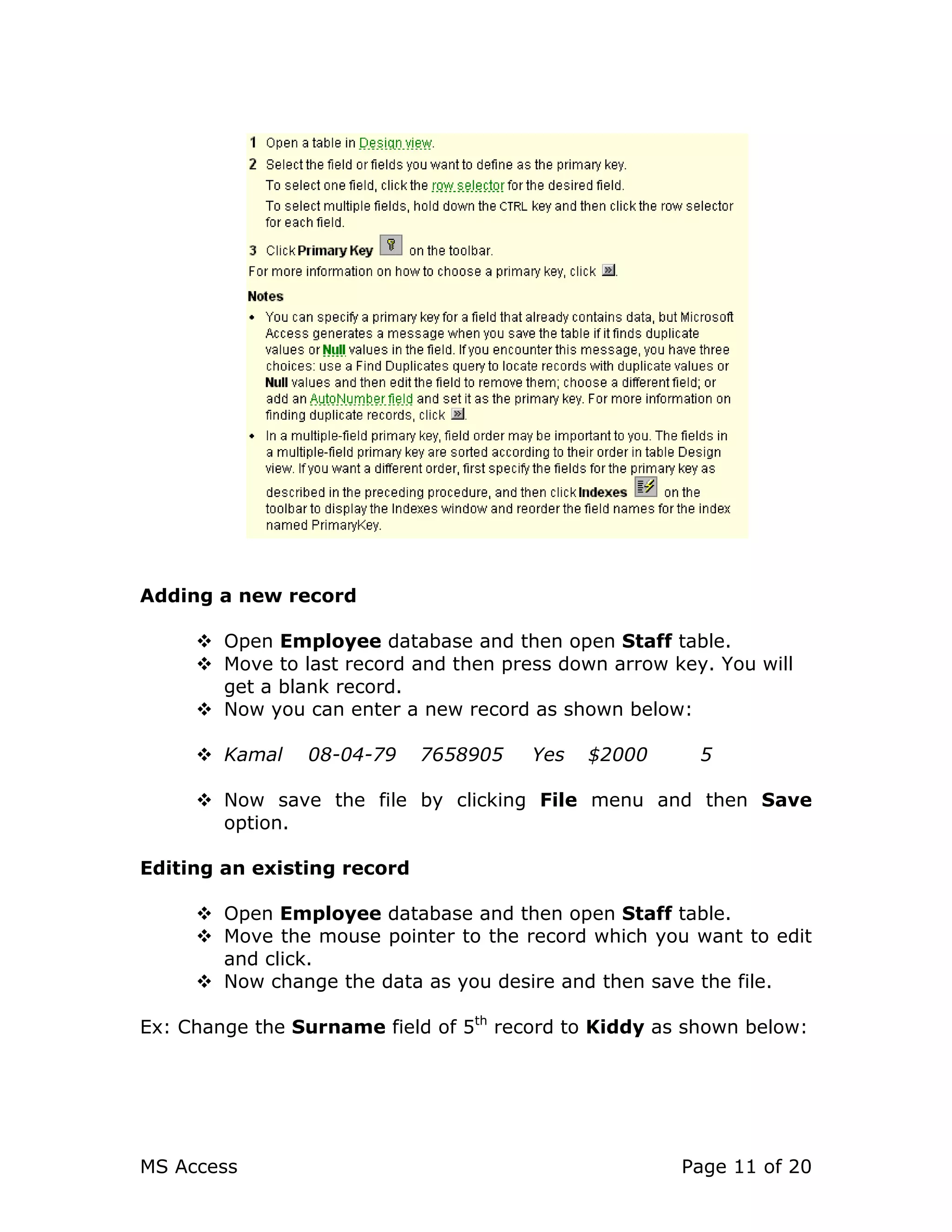 MS Access Page 11 of 20
Adding a new record
Open Employee database and then open Staff table.
Move to last record and then press down arrow key. You will
get a blank record.
Now you can enter a new record as shown below:
Kamal 08-04-79 7658905 Yes $2000 5
Now save the file by clicking File menu and then Save
option.
Editing an existing record
Open Employee database and then open Staff table.
Move the mouse pointer to the record which you want to edit
and click.
Now change the data as you desire and then save the file.
Ex: Change the Surname field of 5th
record to Kiddy as shown below:
 