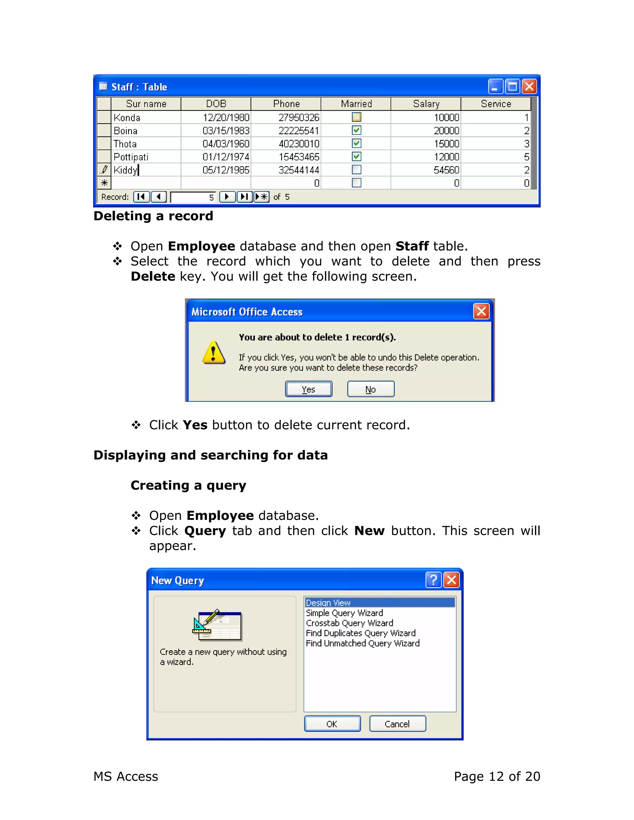 MS Access Page 12 of 20
Deleting a record
Open Employee database and then open Staff table.
Select the record which you want to delete and then press
Delete key. You will get the following screen.
Click Yes button to delete current record.
Displaying and searching for data
Creating a query
Open Employee database.
Click Query tab and then click New button. This screen will
appear.
 