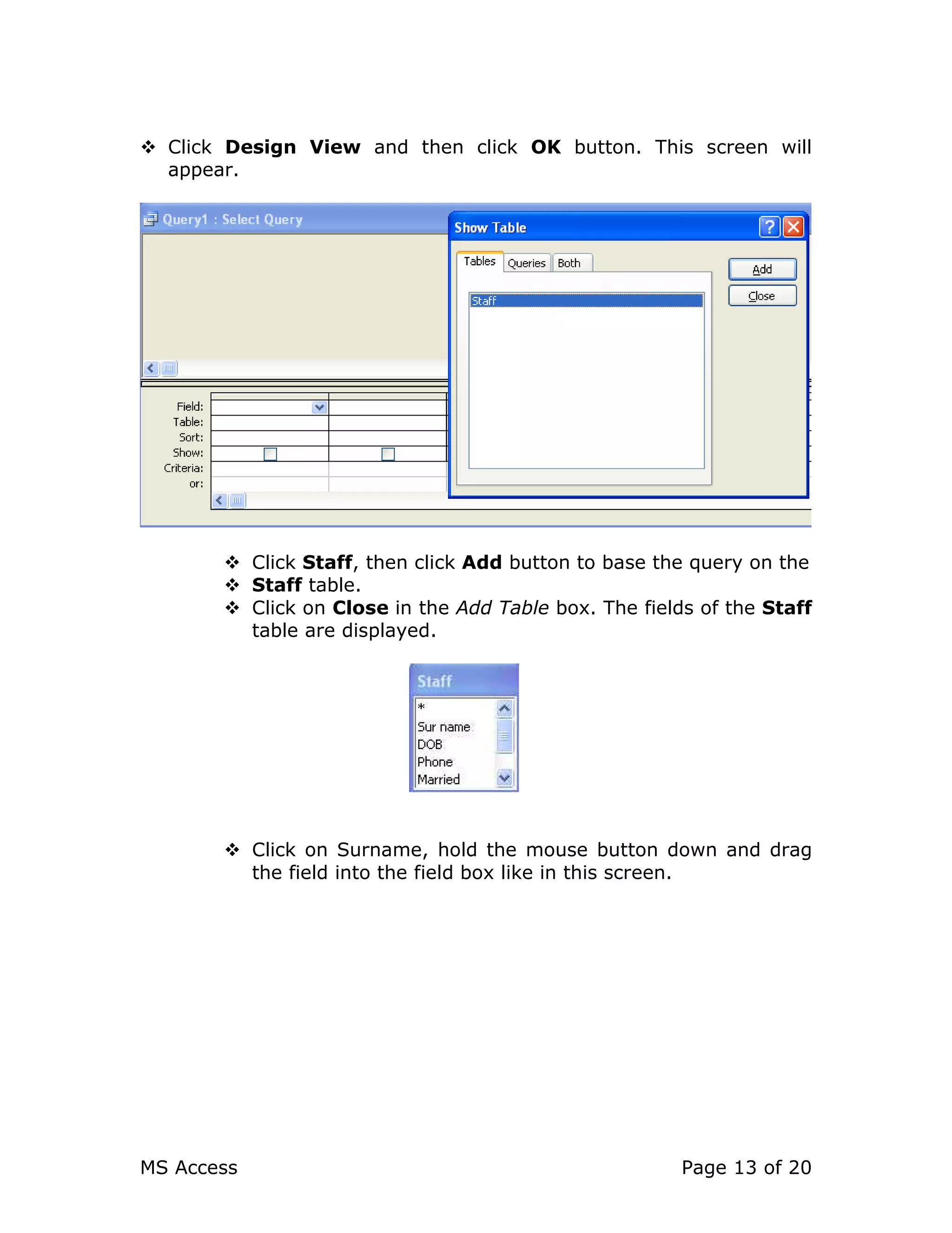 MS Access Page 13 of 20
Click Design View and then click OK button. This screen will
appear.
Click Staff, then click Add button to base the query on the
Staff table.
Click on Close in the Add Table box. The fields of the Staff
table are displayed.
Click on Surname, hold the mouse button down and drag
the field into the field box like in this screen.
 