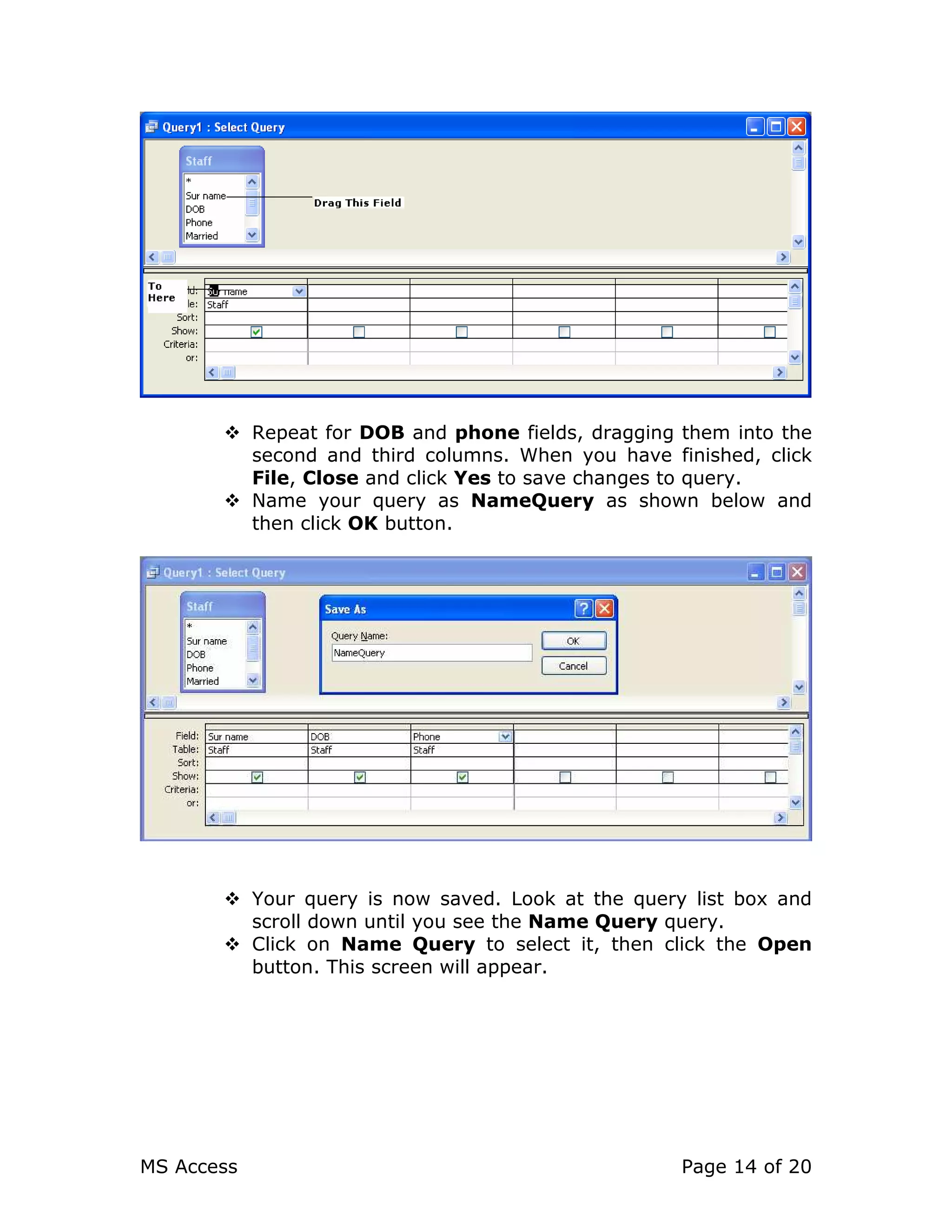 MS Access Page 14 of 20
Repeat for DOB and phone fields, dragging them into the
second and third columns. When you have finished, click
File, Close and click Yes to save changes to query.
Name your query as NameQuery as shown below and
then click OK button.
Your query is now saved. Look at the query list box and
scroll down until you see the Name Query query.
Click on Name Query to select it, then click the Open
button. This screen will appear.
 