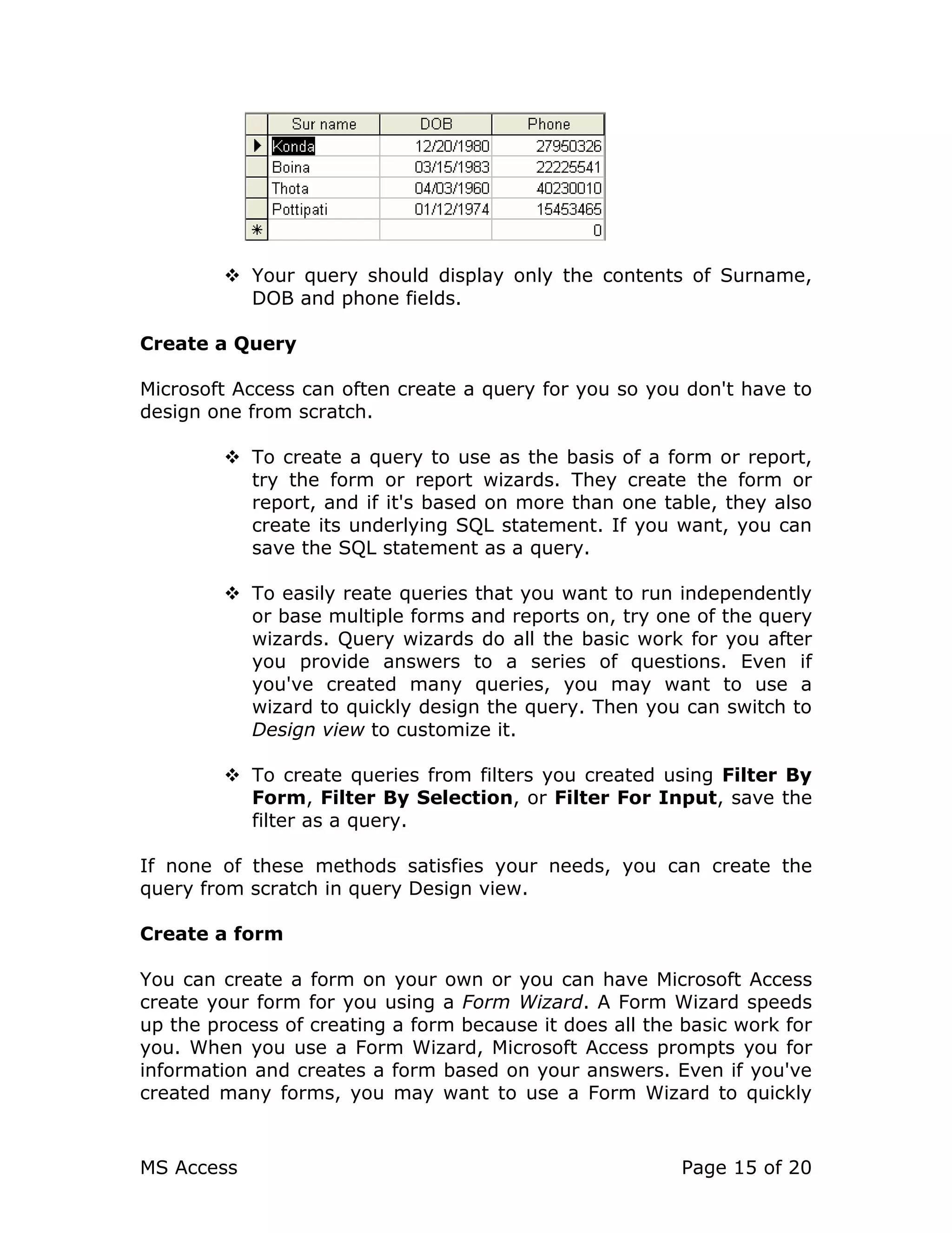 MS Access Page 15 of 20
Your query should display only the contents of Surname,
DOB and phone fields.
Create a Query
Microsoft Access can often create a query for you so you don't have to
design one from scratch.
To create a query to use as the basis of a form or report,
try the form or report wizards. They create the form or
report, and if it's based on more than one table, they also
create its underlying SQL statement. If you want, you can
save the SQL statement as a query.
To easily reate queries that you want to run independently
or base multiple forms and reports on, try one of the query
wizards. Query wizards do all the basic work for you after
you provide answers to a series of questions. Even if
you've created many queries, you may want to use a
wizard to quickly design the query. Then you can switch to
Design view to customize it.
To create queries from filters you created using Filter By
Form, Filter By Selection, or Filter For Input, save the
filter as a query.
If none of these methods satisfies your needs, you can create the
query from scratch in query Design view.
Create a form
You can create a form on your own or you can have Microsoft Access
create your form for you using a Form Wizard. A Form Wizard speeds
up the process of creating a form because it does all the basic work for
you. When you use a Form Wizard, Microsoft Access prompts you for
information and creates a form based on your answers. Even if you've
created many forms, you may want to use a Form Wizard to quickly
 