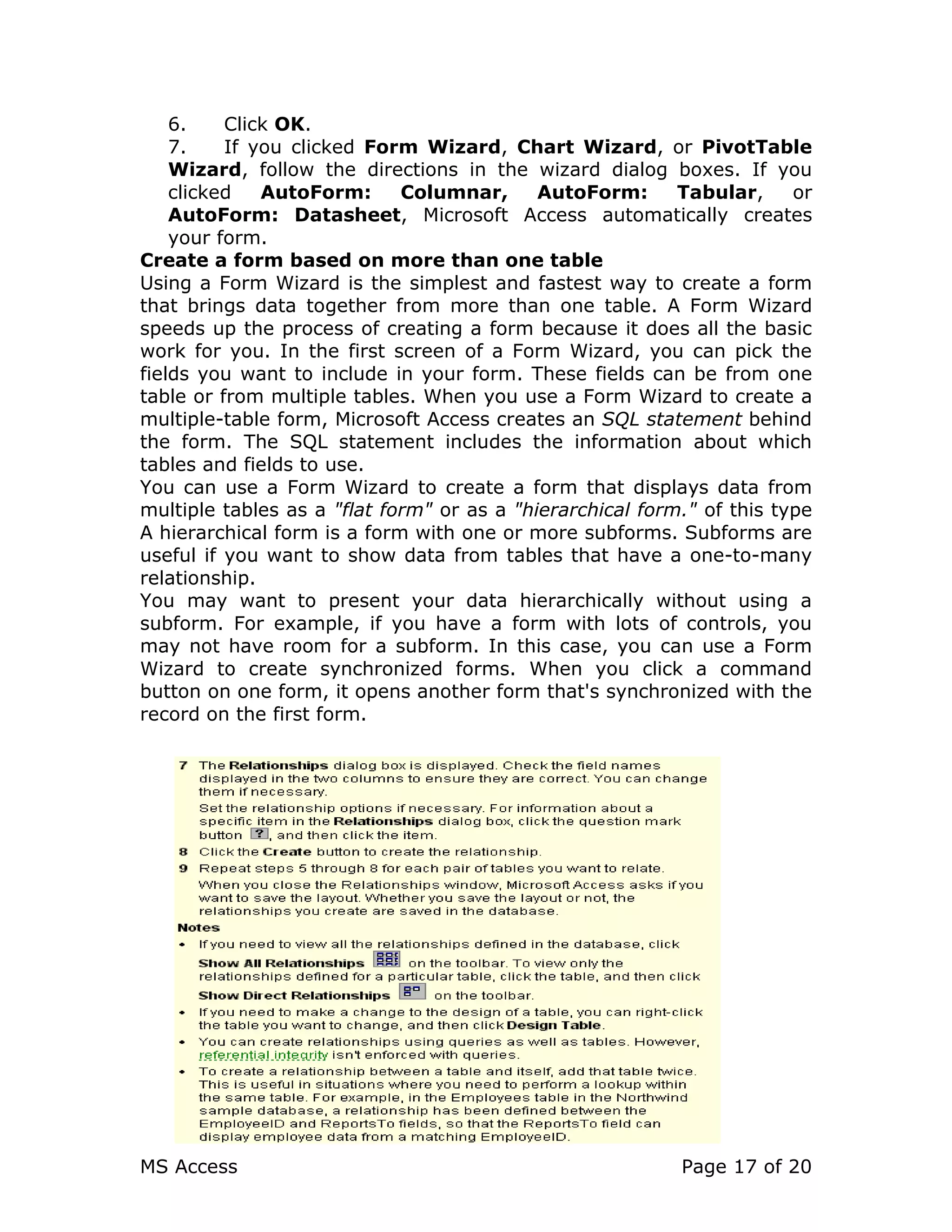 MS Access Page 17 of 20
6. Click OK.
7. If you clicked Form Wizard, Chart Wizard, or PivotTable
Wizard, follow the directions in the wizard dialog boxes. If you
clicked AutoForm: Columnar, AutoForm: Tabular, or
AutoForm: Datasheet, Microsoft Access automatically creates
your form.
Create a form based on more than one table
Using a Form Wizard is the simplest and fastest way to create a form
that brings data together from more than one table. A Form Wizard
speeds up the process of creating a form because it does all the basic
work for you. In the first screen of a Form Wizard, you can pick the
fields you want to include in your form. These fields can be from one
table or from multiple tables. When you use a Form Wizard to create a
multiple-table form, Microsoft Access creates an SQL statement behind
the form. The SQL statement includes the information about which
tables and fields to use.
You can use a Form Wizard to create a form that displays data from
multiple tables as a "flat form" or as a "hierarchical form." of this type
A hierarchical form is a form with one or more subforms. Subforms are
useful if you want to show data from tables that have a one-to-many
relationship.
You may want to present your data hierarchically without using a
subform. For example, if you have a form with lots of controls, you
may not have room for a subform. In this case, you can use a Form
Wizard to create synchronized forms. When you click a command
button on one form, it opens another form that's synchronized with the
record on the first form.
 
