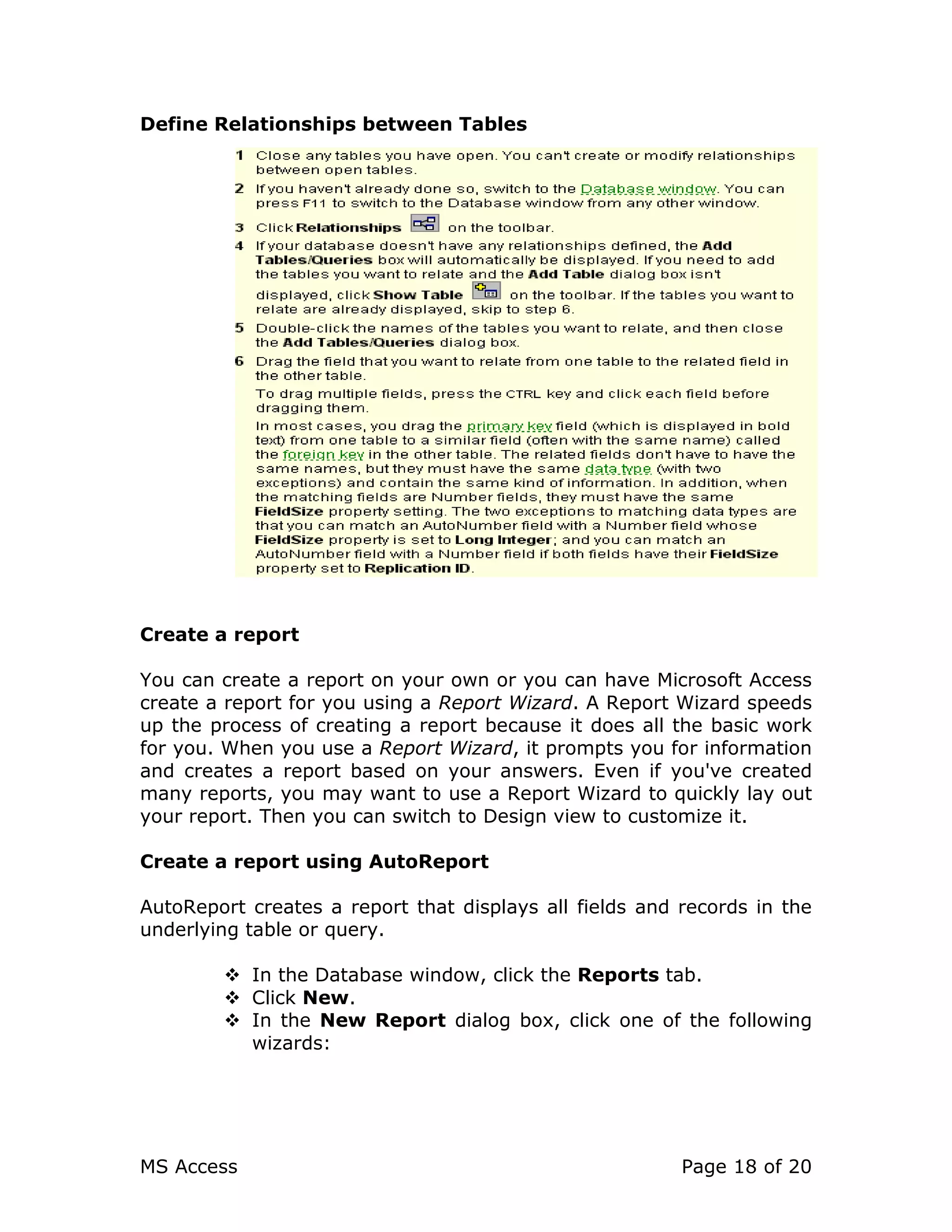 MS Access Page 18 of 20
Define Relationships between Tables
Create a report
You can create a report on your own or you can have Microsoft Access
create a report for you using a Report Wizard. A Report Wizard speeds
up the process of creating a report because it does all the basic work
for you. When you use a Report Wizard, it prompts you for information
and creates a report based on your answers. Even if you've created
many reports, you may want to use a Report Wizard to quickly lay out
your report. Then you can switch to Design view to customize it.
Create a report using AutoReport
AutoReport creates a report that displays all fields and records in the
underlying table or query.
In the Database window, click the Reports tab.
Click New.
In the New Report dialog box, click one of the following
wizards:
 