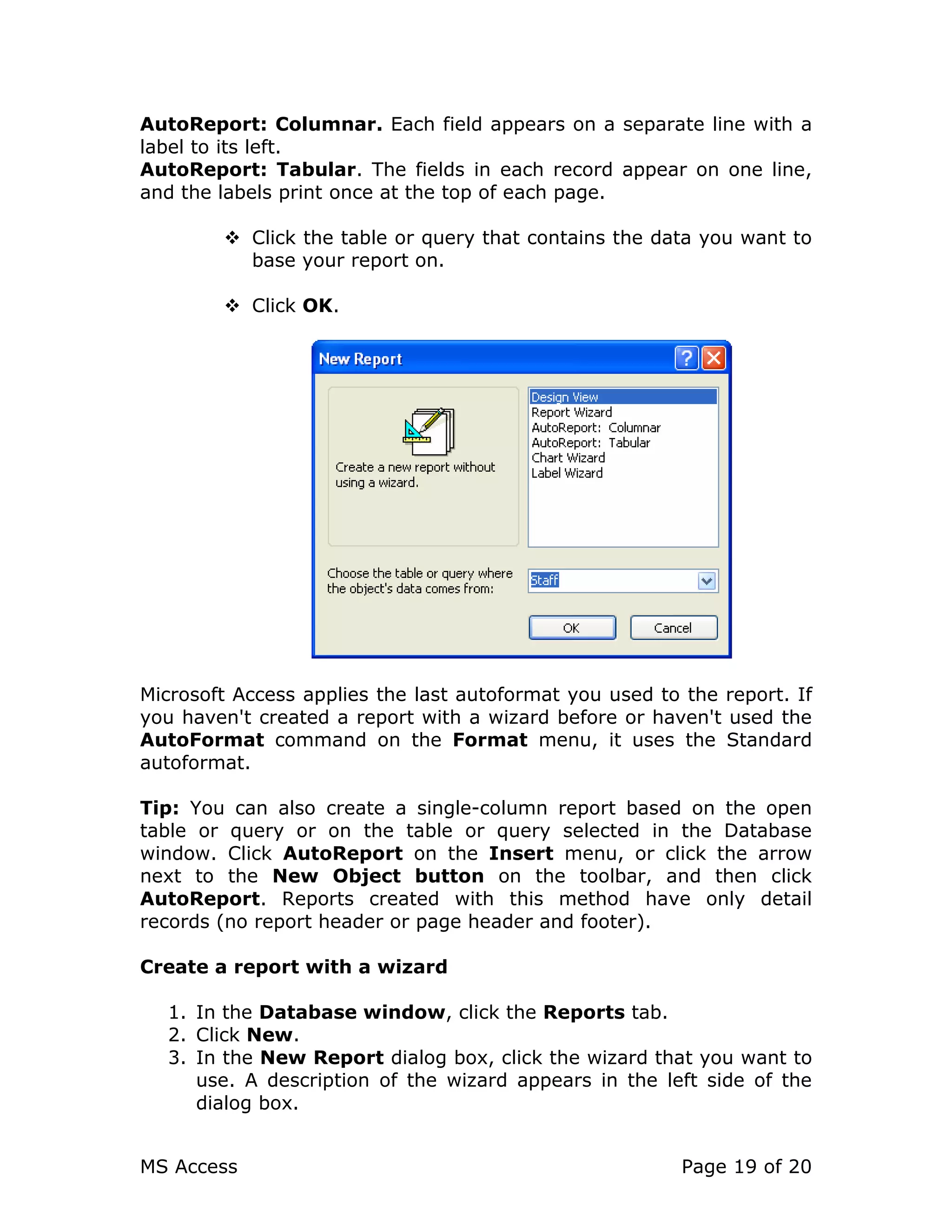 MS Access Page 19 of 20
AutoReport: Columnar. Each field appears on a separate line with a
label to its left.
AutoReport: Tabular. The fields in each record appear on one line,
and the labels print once at the top of each page.
Click the table or query that contains the data you want to
base your report on.
Click OK.
Microsoft Access applies the last autoformat you used to the report. If
you haven't created a report with a wizard before or haven't used the
AutoFormat command on the Format menu, it uses the Standard
autoformat.
Tip: You can also create a single-column report based on the open
table or query or on the table or query selected in the Database
window. Click AutoReport on the Insert menu, or click the arrow
next to the New Object button on the toolbar, and then click
AutoReport. Reports created with this method have only detail
records (no report header or page header and footer).
Create a report with a wizard
1. In the Database window, click the Reports tab.
2. Click New.
3. In the New Report dialog box, click the wizard that you want to
use. A description of the wizard appears in the left side of the
dialog box.
 