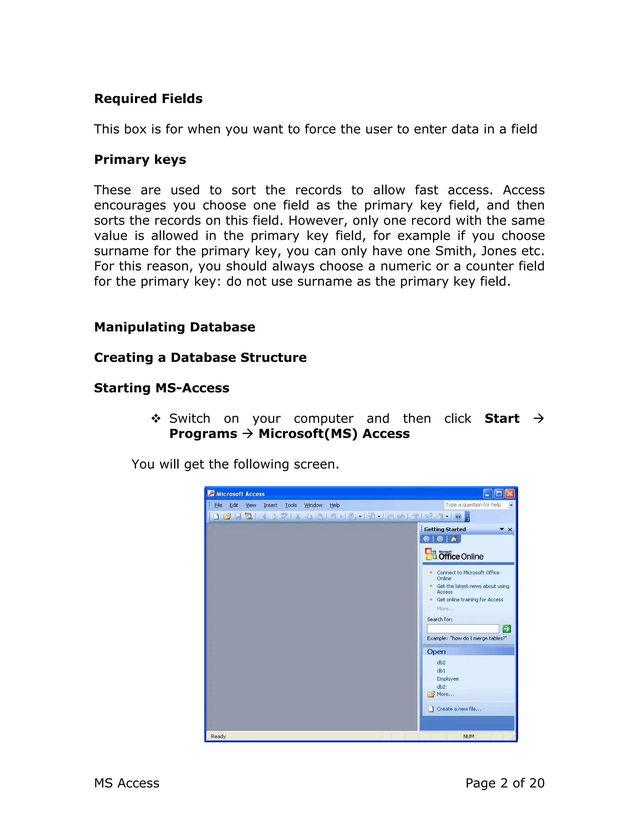 MS Access Page 2 of 20
Required Fields
This box is for when you want to force the user to enter data in a field
Primary keys
These are used to sort the records to allow fast access. Access
encourages you choose one field as the primary key field, and then
sorts the records on this field. However, only one record with the same
value is allowed in the primary key field, for example if you choose
surname for the primary key, you can only have one Smith, Jones etc.
For this reason, you should always choose a numeric or a counter field
for the primary key: do not use surname as the primary key field.
Manipulating Database
Creating a Database Structure
Starting MS-Access
Switch on your computer and then click Start
Programs Microsoft(MS) Access
You will get the following screen.
 