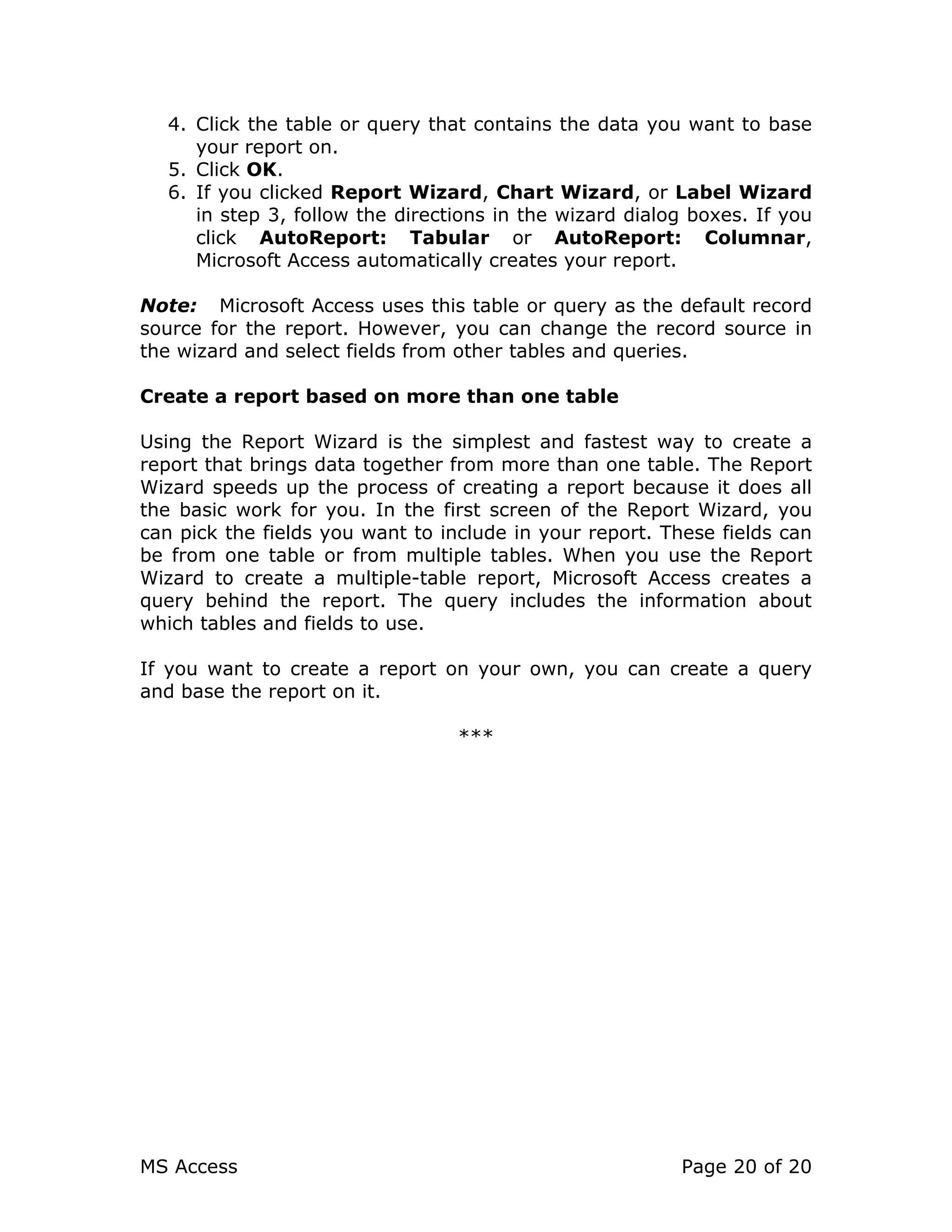 MS Access Page 20 of 20
4. Click the table or query that contains the data you want to base
your report on.
5. Click OK.
6. If you clicked Report Wizard, Chart Wizard, or Label Wizard
in step 3, follow the directions in the wizard dialog boxes. If you
click AutoReport: Tabular or AutoReport: Columnar,
Microsoft Access automatically creates your report.
Note: Microsoft Access uses this table or query as the default record
source for the report. However, you can change the record source in
the wizard and select fields from other tables and queries.
Create a report based on more than one table
Using the Report Wizard is the simplest and fastest way to create a
report that brings data together from more than one table. The Report
Wizard speeds up the process of creating a report because it does all
the basic work for you. In the first screen of the Report Wizard, you
can pick the fields you want to include in your report. These fields can
be from one table or from multiple tables. When you use the Report
Wizard to create a multiple-table report, Microsoft Access creates a
query behind the report. The query includes the information about
which tables and fields to use.
If you want to create a report on your own, you can create a query
and base the report on it.
***
 