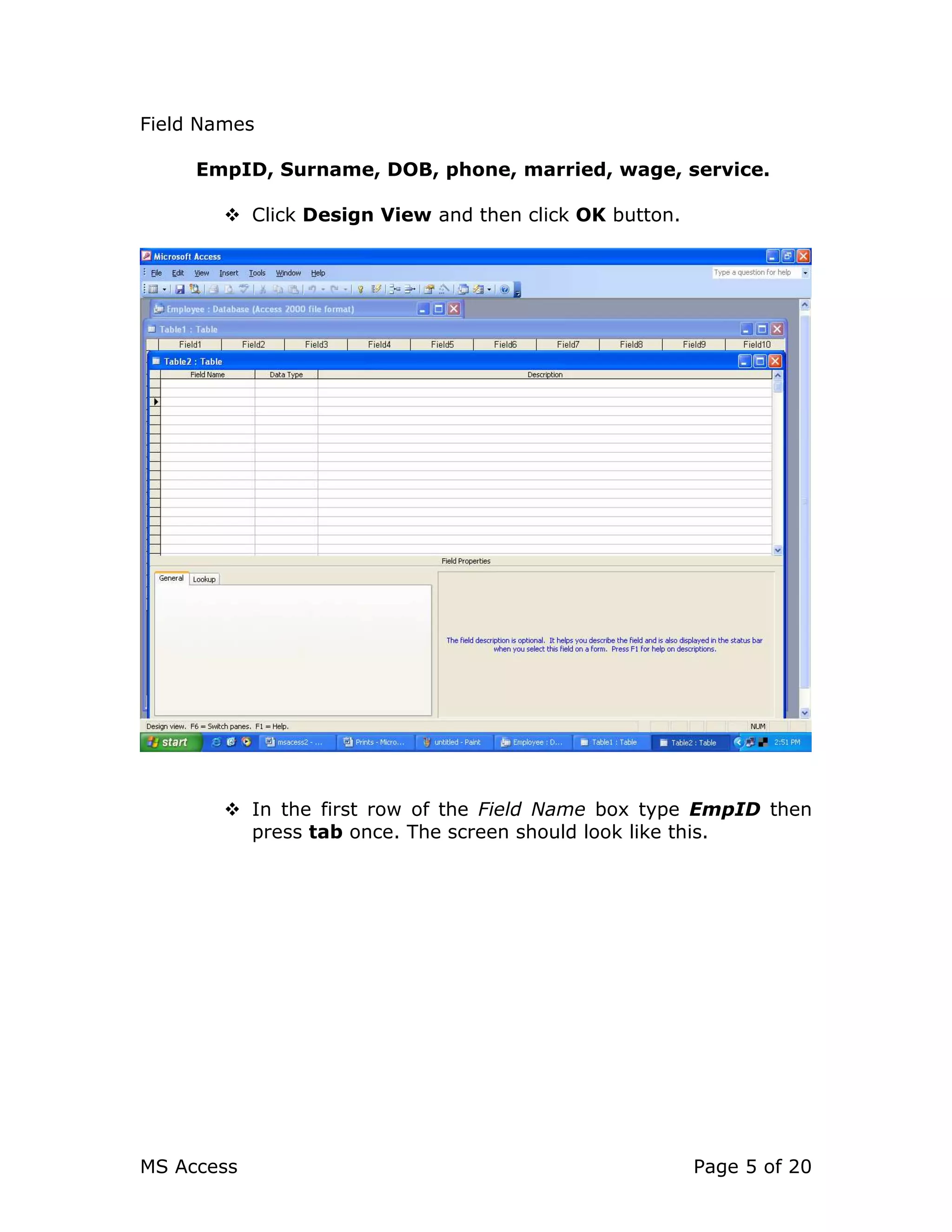 MS Access Page 5 of 20
Field Names
EmpID, Surname, DOB, phone, married, wage, service.
Click Design View and then click OK button.
In the first row of the Field Name box type EmpID then
press tab once. The screen should look like this.
 
