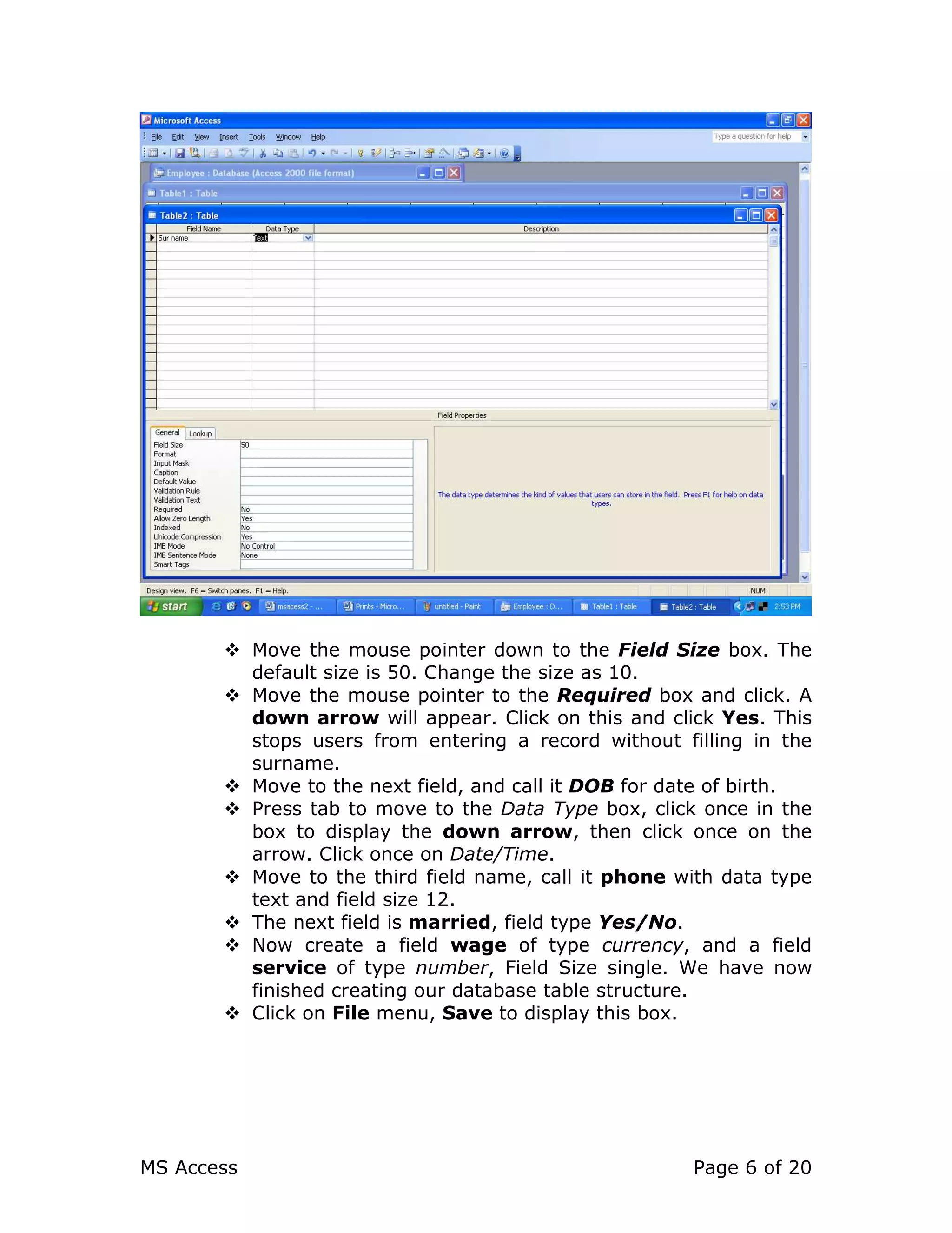 MS Access Page 6 of 20
Move the mouse pointer down to the Field Size box. The
default size is 50. Change the size as 10.
Move the mouse pointer to the Required box and click. A
down arrow will appear. Click on this and click Yes. This
stops users from entering a record without filling in the
surname.
Move to the next field, and call it DOB for date of birth.
Press tab to move to the Data Type box, click once in the
box to display the down arrow, then click once on the
arrow. Click once on Date/Time.
Move to the third field name, call it phone with data type
text and field size 12.
The next field is married, field type Yes/No.
Now create a field wage of type currency, and a field
service of type number, Field Size single. We have now
finished creating our database table structure.
Click on File menu, Save to display this box.
 