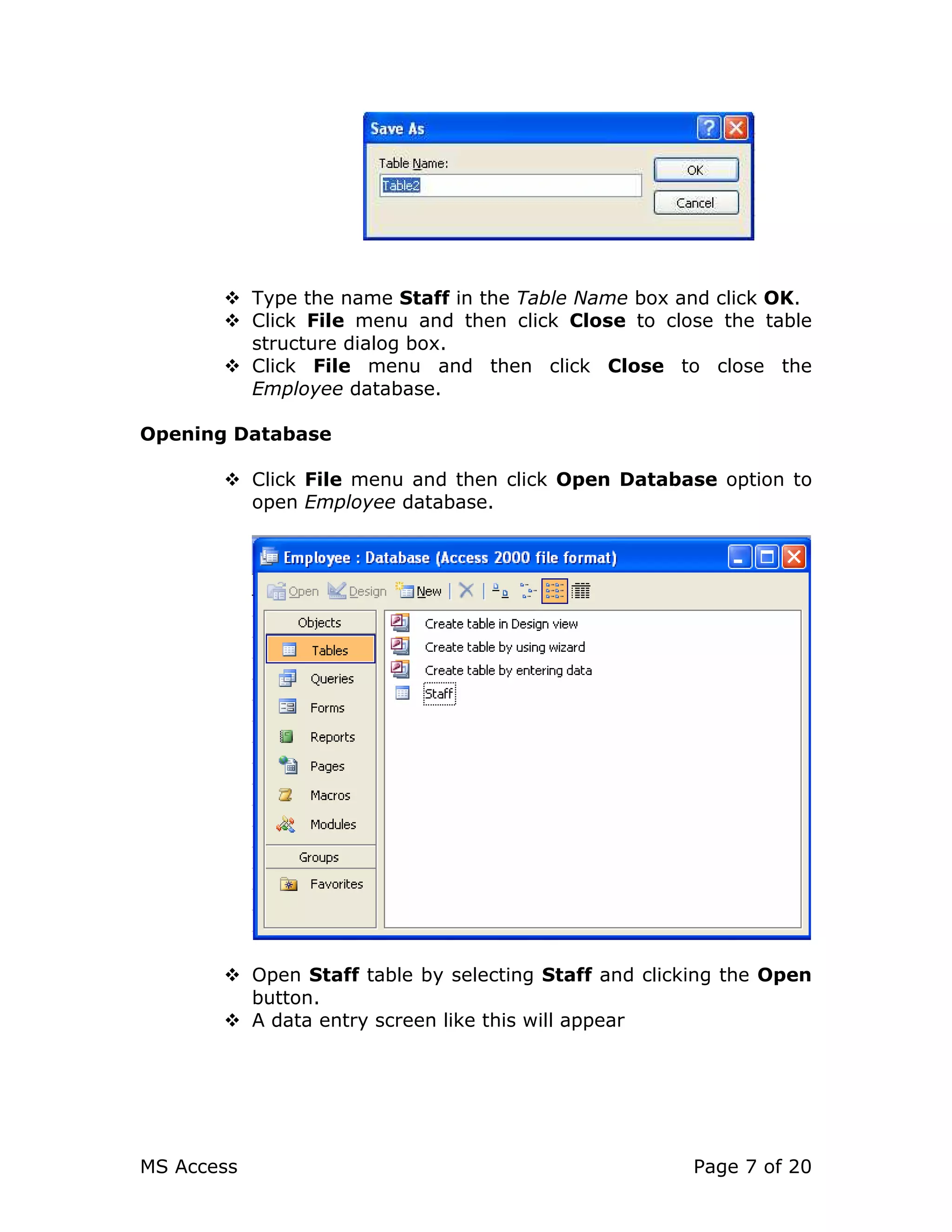 MS Access Page 7 of 20
Type the name Staff in the Table Name box and click OK.
Click File menu and then click Close to close the table
structure dialog box.
Click File menu and then click Close to close the
Employee database.
Opening Database
Click File menu and then click Open Database option to
open Employee database.
Open Staff table by selecting Staff and clicking the Open
button.
A data entry screen like this will appear
 