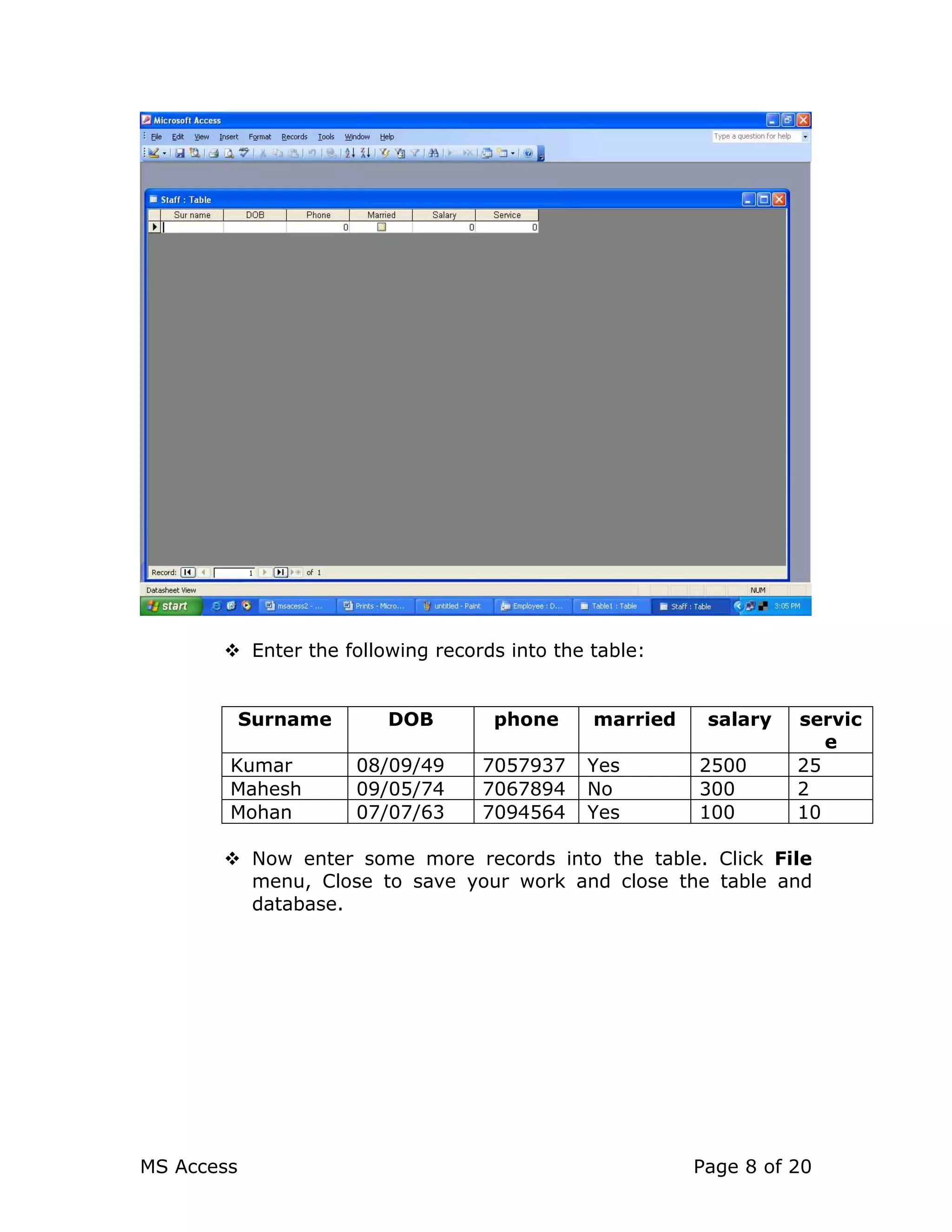 MS Access Page 8 of 20
Enter the following records into the table:
Surname DOB phone married salary servic
e
Kumar 08/09/49 7057937 Yes 2500 25
Mahesh 09/05/74 7067894 No 300 2
Mohan 07/07/63 7094564 Yes 100 10
Now enter some more records into the table. Click File
menu, Close to save your work and close the table and
database.
 