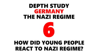 DEPTH STUDY
GERMANY
THE NAZI REGIME
HOW DID YOUNG PEOPLE
REACT TO NAZI REGIME?
6
 