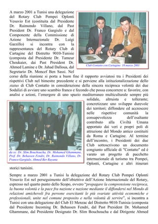 A marzo 2001 a Tunisi una delegazione
del Rotary Club Pompei Oplonti
Vesuvio Est (costituita dal Presidente
Dr. Raimondo Villano, dal Past
President Dr. Franco Gargiulo e dal
Componente della Commissione di
Azione Internazionale Dr. Luigi
Garzillo) si incontra con la
rappresentanza del Rotary Club di
Cartagine del Distretto 9010-Tunisie
(composta dal Presidente Dr. Tameur
Choukaier, dai Past President Dr.
Ahmed Lamine e Dr. Jahad Dalloua, dal
Segretario Dr. Moncef Ben Sassi. Nel
corso della riunione si porta a buon fine il rapporto avviatosi tra i Presidenti dei
rispettivi Club nel bimestre precedente e si perviene alla istituzionalizzazione dello
status di Club Contatto in considerazione della sincera reciproca volontà dei due
Sodalizi di avviare uno scambio franco e fecondo che possa concorrere a: favorire, con
analisi e azioni, l’emergere di uno spazio mediterraneo multiculturale sempre più
solidale, altruista e tollerante;
concretizzare uno sviluppo durevole
dei territori; diffondere ed accrescere
nelle rispettive comunità la
consapevolezza dell’esaltante
contributo alla Civiltà Umana
apportato dai veri e propri poli di
attrazione del Mondo antico costituiti
da Roma e Cartagine. Al termine
dell’incontro, i Presidenti dei due
Club sottoscrivono un documento
congiunto ufficiale di "Contatto" ed è
varato un progetto di pacchetto
internazionale di turismo tra Pompei,
Oplonti, Cartag
Club Contatto con Cartagine: 10 marzo 2001
da sx: Dr. Slim Bouchoucha, Dr. Mohamed Ghammane,
Prof. Dr. Behassen Fendri, Dr. Raimondo Villano, Dr.
Franco Gargiulo, Ahmed Ber Rayana
ine e altri itinerari
storici tunisini.
Sempre a marzo 2001 a Tunisi la delegazione del Rotary Club Pompei Oplonti
Vesuvio Est nel perseguimento dell’obiettivo dell’Azione Internazionale del Rotary,
espresso nel quarto punto dello Scopo, ovvero “propagare la comprensione reciproca,
la buona volontà e la pace fra nazione e nazione mediante il diffondersi nel Mondo di
relazioni amichevoli fra persone esercitanti le più svariate attività economiche e
professionali, unite nel comune proposito e nella volontà di servire”, si incontra a
Tunisi con una delegazione del Club El Menzac del Distretto 9010-Tunisia (composta
dal Presidente Incoming Dr. Behassen Fendri, dal Past President Dr. Mohamed
Ghammane, dal Presidente Designato Dr. Slim Bouchoucha e dal Dirigente Ahmed
 