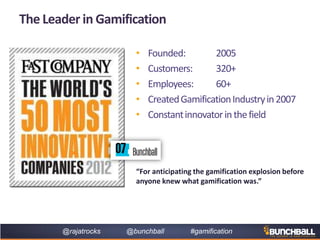 @rajatrocks @bunchball #gamification
The Leader in Gamification
• Founded: 2005
• Customers: 320+
• Employees: 60+
• CreatedGamificationIndustryin2007
• Constantinnovatorinthefield
“For anticipating the gamification explosion before
anyone knew what gamification was.”
 