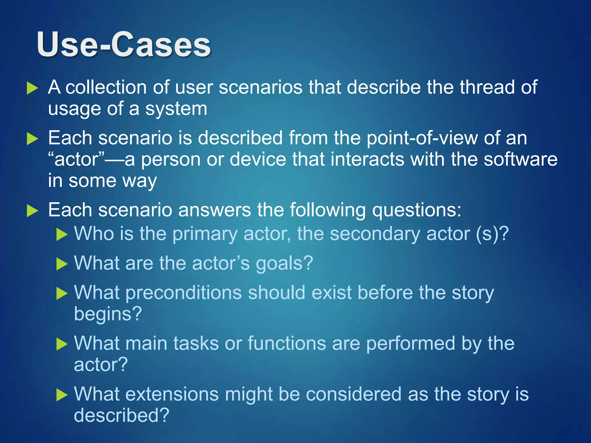 Use-Cases
 A collection of user scenarios that describe the thread of
usage of a system
 Each scenario is described from the point-of-view of an
“actor”—a person or device that interacts with the software
in some way
 Each scenario answers the following questions:
 Who is the primary actor, the secondary actor (s)?
 What are the actor’s goals?
 What preconditions should exist before the story
begins?
 What main tasks or functions are performed by the
actor?
 What extensions might be considered as the story is
described?
 