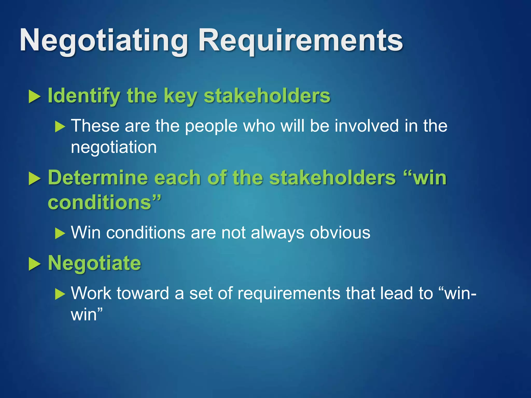 Negotiating Requirements
 Identify the key stakeholders
 These are the people who will be involved in the
negotiation
 Determine each of the stakeholders “win
conditions”
 Win conditions are not always obvious
 Negotiate
 Work toward a set of requirements that lead to “win-
win”
 
