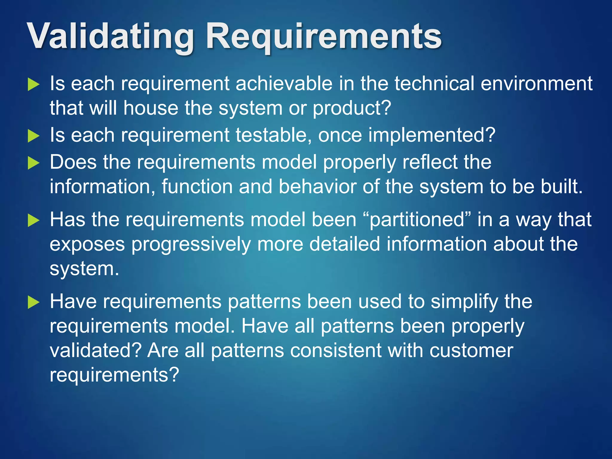  Is each requirement achievable in the technical environment
that will house the system or product?
 Is each requirement testable, once implemented?
 Does the requirements model properly reflect the
information, function and behavior of the system to be built.
 Has the requirements model been “partitioned” in a way that
exposes progressively more detailed information about the
system.
 Have requirements patterns been used to simplify the
requirements model. Have all patterns been properly
validated? Are all patterns consistent with customer
requirements?
Validating Requirements
 