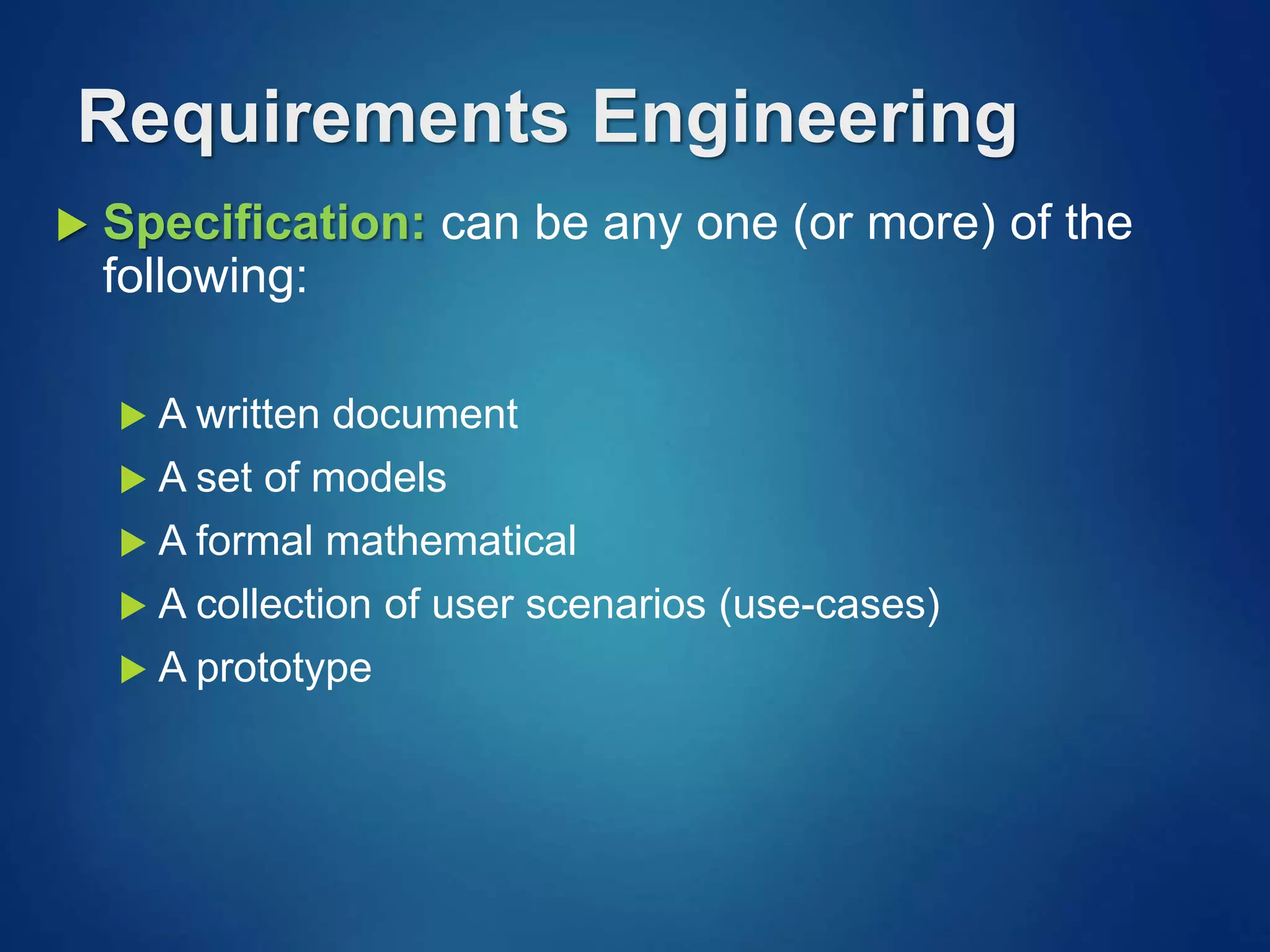  Specification: can be any one (or more) of the
following:
 A written document
 A set of models
 A formal mathematical
 A collection of user scenarios (use-cases)
 A prototype
Requirements Engineering
 