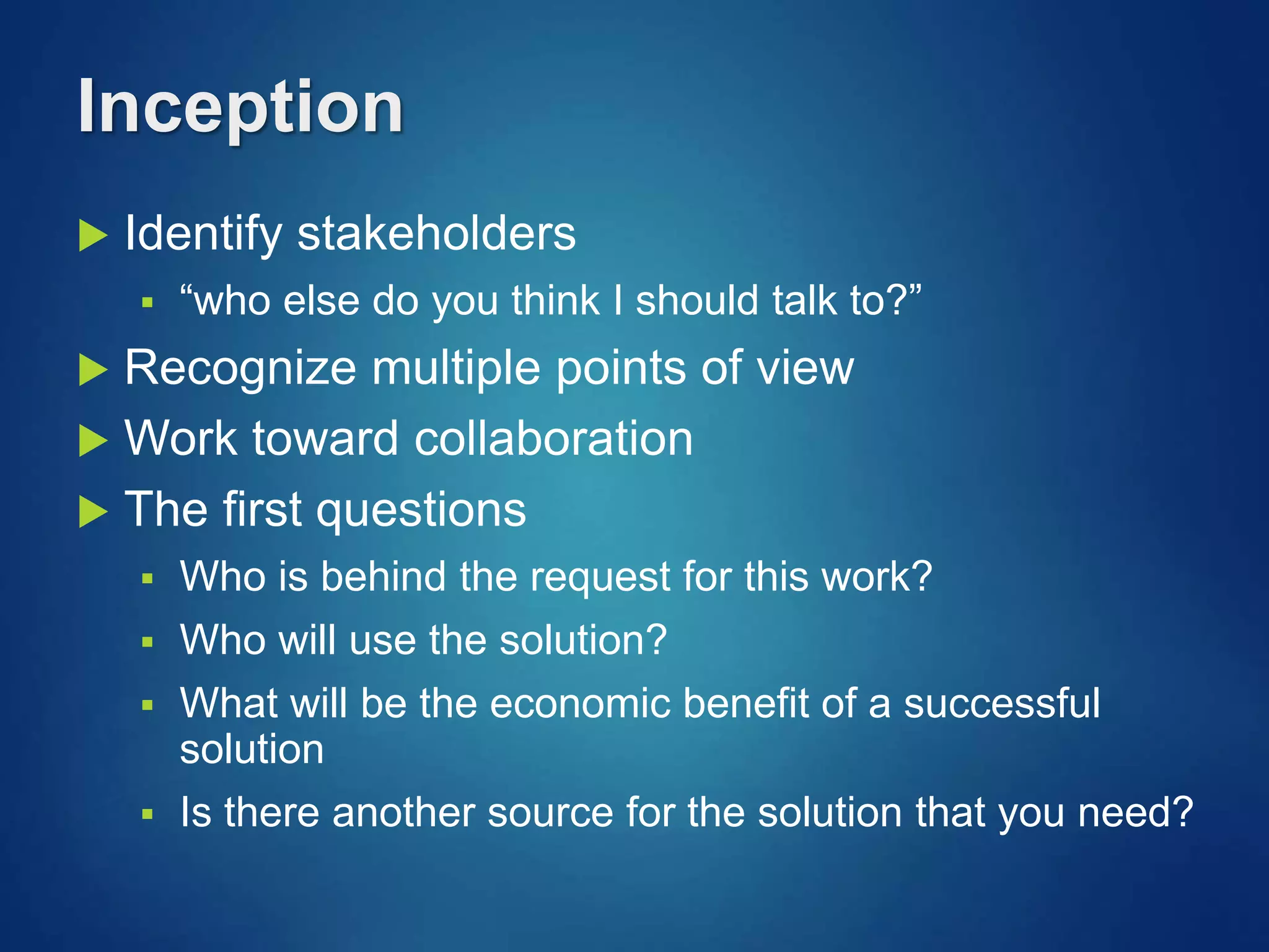Inception
 Identify stakeholders
 “who else do you think I should talk to?”
 Recognize multiple points of view
 Work toward collaboration
 The first questions
 Who is behind the request for this work?
 Who will use the solution?
 What will be the economic benefit of a successful
solution
 Is there another source for the solution that you need?
 