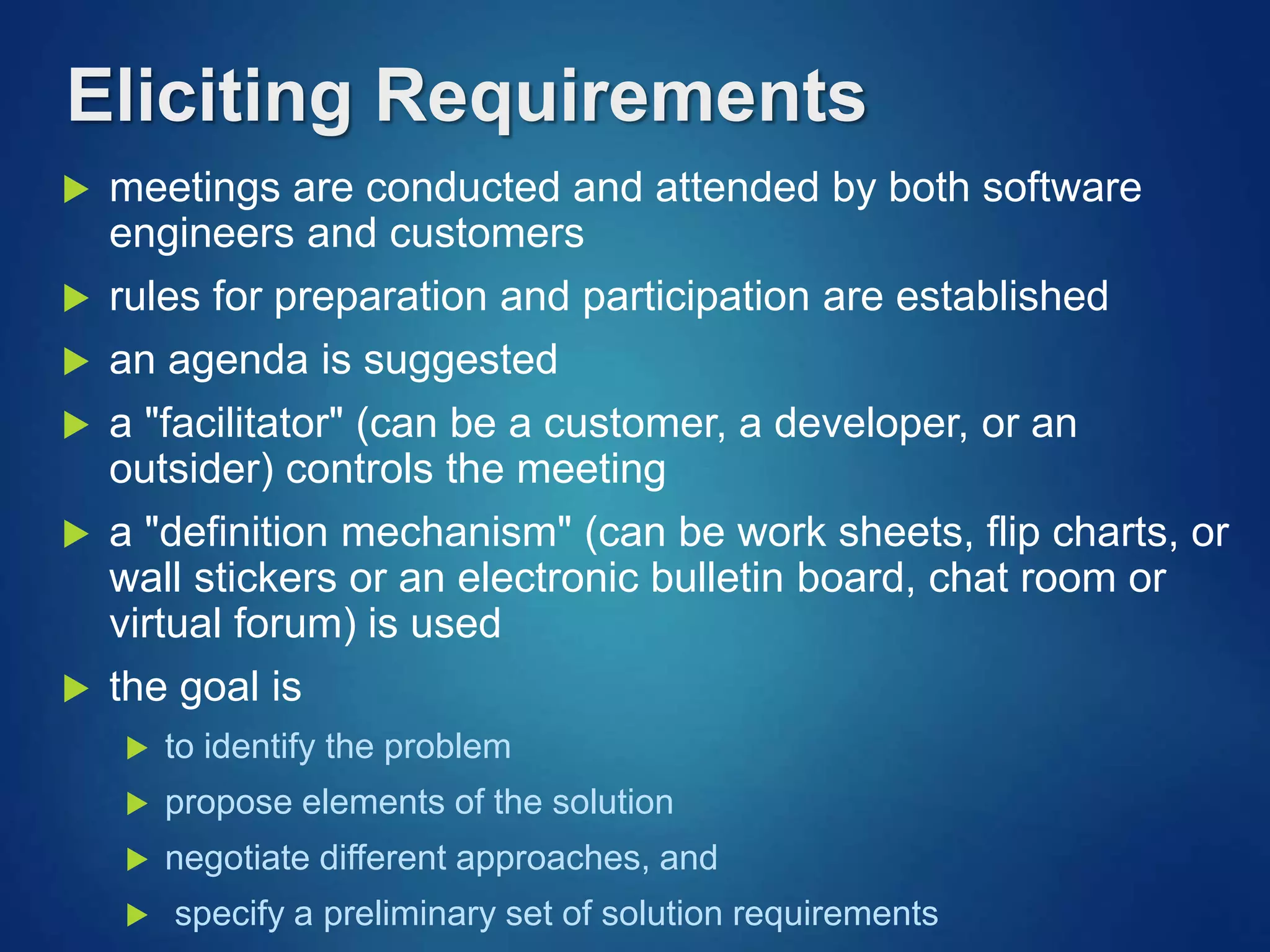 Eliciting Requirements
 meetings are conducted and attended by both software
engineers and customers
 rules for preparation and participation are established
 an agenda is suggested
 a "facilitator" (can be a customer, a developer, or an
outsider) controls the meeting
 a "definition mechanism" (can be work sheets, flip charts, or
wall stickers or an electronic bulletin board, chat room or
virtual forum) is used
 the goal is
 to identify the problem
 propose elements of the solution
 negotiate different approaches, and
 specify a preliminary set of solution requirements
 