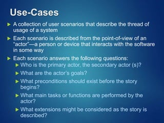 Use-Cases
 A collection of user scenarios that describe the thread of
usage of a system
 Each scenario is described from the point-of-view of an
“actor”—a person or device that interacts with the software
in some way
 Each scenario answers the following questions:
 Who is the primary actor, the secondary actor (s)?
 What are the actor’s goals?
 What preconditions should exist before the story
begins?
 What main tasks or functions are performed by the
actor?
 What extensions might be considered as the story is
described?
 