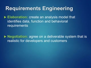 Requirements Engineering
 Elaboration: create an analysis model that
identifies data, function and behavioral
requirements
 Negotiation: agree on a deliverable system that is
realistic for developers and customers
 