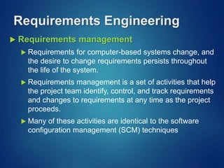  Requirements management
 Requirements for computer-based systems change, and
the desire to change requirements persists throughout
the life of the system.
 Requirements management is a set of activities that help
the project team identify, control, and track requirements
and changes to requirements at any time as the project
proceeds.
 Many of these activities are identical to the software
configuration management (SCM) techniques
Requirements Engineering
 