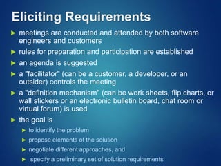 Eliciting Requirements
 meetings are conducted and attended by both software
engineers and customers
 rules for preparation and participation are established
 an agenda is suggested
 a "facilitator" (can be a customer, a developer, or an
outsider) controls the meeting
 a "definition mechanism" (can be work sheets, flip charts, or
wall stickers or an electronic bulletin board, chat room or
virtual forum) is used
 the goal is
 to identify the problem
 propose elements of the solution
 negotiate different approaches, and
 specify a preliminary set of solution requirements
 