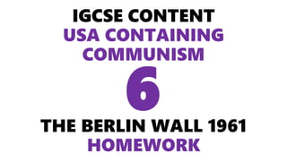 IGCSE CONTENT
USA CONTAINING
COMMUNISM
THE BERLIN WALL 1961
HOMEWORK
6
 