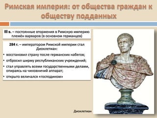 Диоклетиан
III в. – постоянные вторжения в Римскую империю
племён варваров (в основном германцев)
284 г. – императором Римской империи стал
Диоклетиан:
• восстановил страну после германских набегов;
• отбросил ширму республиканских учреждений;
• стал управлять всеми государственными делами,
опираясь на чиновничий аппарат;
• открыто величался «господином»
 