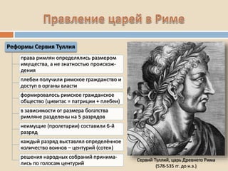 Сервий Туллий, царь Древнего Рима
(578-535 гг. до н.э.)
Реформы Сервия Туллия
права римлян определялись размером
имущества, а не знатностью происхож-
дения
плебеи получили римское гражданство и
доступ в органы власти
формировалось римское гражданское
общество (цивитас = патриции + плебеи)
в зависимости от размера богатства
римляне разделены на 5 разрядов
неимущие (пролетарии) составили 6-й
разряд
каждый разряд выставлял определённое
количество воинов – центурий (сотен)
решения народных собраний принима-
лись по голосам центурий
 