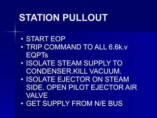 STATION PULLOUT
• START EOP
• TRIP COMMAND TO ALL 6.6k.v
EQPTs
• ISOLATE STEAM SUPPLY TO
CONDENSER.KILL VACUUM.
• ISOLATE EJECTOR ON STEAM
SIDE. OPEN PILOT EJECTOR AIR
VALVE
• GET SUPPLY FROM N/E BUS