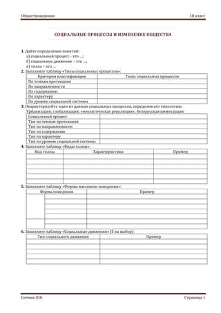 Обществоведение 10 класс
Ситник П.В. Страница 1
СОЦИАЛЬНЫЕ ПРОЦЕССЫ И ИЗМЕНЕНИЕ ОБЩЕСТВА
1. Дайте определение понятий:
а) социальный процесс - это …;
б) социальное движение – это …;
в) толпа – это …
2. Заполните таблицу «Типы социальных процессов»:
Критерии классификации Типы социальных процессов
По темпам протекания
По направленности
По содержанию
По характеру
По уровню социальной системы
3. Охарактеризуйте один из данных социальных процессов, определив его типологию:
Урбанизация; глобализация; «неолитическая революция»; белорусская иммиграция:
Социальный процесс
Тип по темпам протекания
Тип по направленности
Тип по содержанию
Тип по характеру
Тип по уровню социальной системы
4. Заполните таблицу «Виды толпы»:
Вид толпы Характеристика Пример
5. Заполните таблицу «Формы массового поведения»:
Форма поведения Пример
6. Заполните таблицу «Социальные движения» (5 на выбор):
Тип социального движения Пример