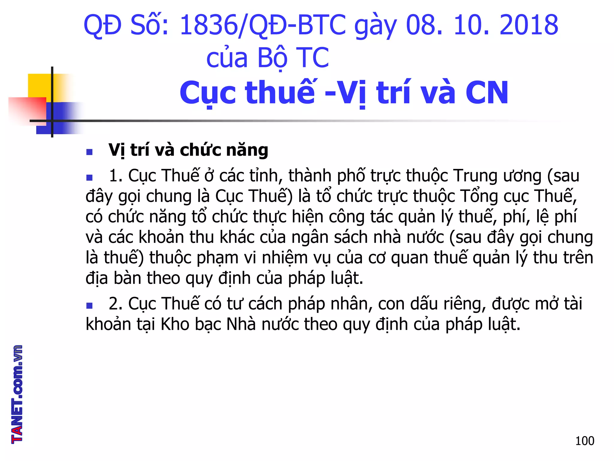 QĐ Số: 1836/QĐ-BTC gày 08. 10. 2018
của Bộ TC
Cục thuế -Vị trí và CN
 Vị trí và chức năng
 1. Cục Thuế ở các tỉnh, thành phố trực thuộc Trung ương (sau
đây gọi chung là Cục Thuế) là tổ chức trực thuộc Tổng cục Thuế,
có chức năng tổ chức thực hiện công tác quản lý thuế, phí, lệ phí
và các khoản thu khác của ngân sách nhà nước (sau đây gọi chung
là thuế) thuộc phạm vi nhiệm vụ của cơ quan thuế quản lý thu trên
địa bàn theo quy định của pháp luật.
 2. Cục Thuế có tư cách pháp nhân, con dấu riêng, được mở tài
khoản tại Kho bạc Nhà nước theo quy định của pháp luật.
100
 