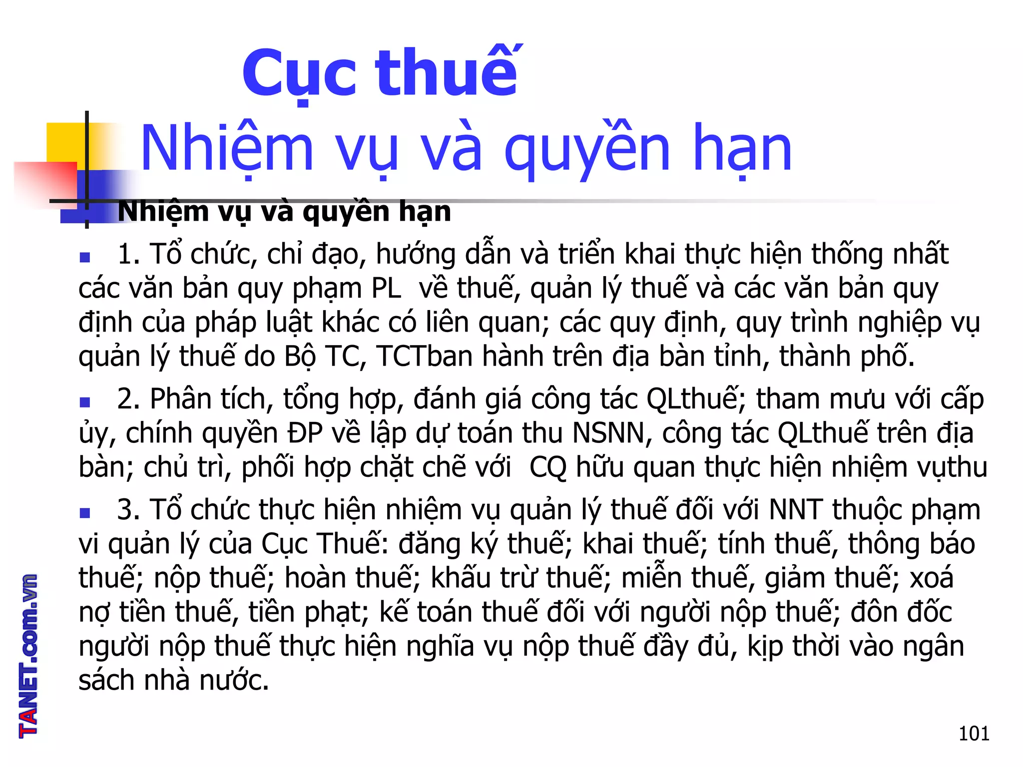 Cục thuế
Nhiệm vụ và quyền hạn
 Nhiệm vụ và quyền hạn
 1. Tổ chức, chỉ đạo, hướng dẫn và triển khai thực hiện thống nhất
các văn bản quy phạm PL về thuế, quản lý thuế và các văn bản quy
định của pháp luật khác có liên quan; các quy định, quy trình nghiệp vụ
quản lý thuế do Bộ TC, TCTban hành trên địa bàn tỉnh, thành phố.
 2. Phân tích, tổng hợp, đánh giá công tác QLthuế; tham mưu với cấp
ủy, chính quyền ĐP về lập dự toán thu NSNN, công tác QLthuế trên địa
bàn; chủ trì, phối hợp chặt chẽ với CQ hữu quan thực hiện nhiệm vụthu
 3. Tổ chức thực hiện nhiệm vụ quản lý thuế đối với NNT thuộc phạm
vi quản lý của Cục Thuế: đăng ký thuế; khai thuế; tính thuế, thông báo
thuế; nộp thuế; hoàn thuế; khấu trừ thuế; miễn thuế, giảm thuế; xoá
nợ tiền thuế, tiền phạt; kế toán thuế đối với người nộp thuế; đôn đốc
người nộp thuế thực hiện nghĩa vụ nộp thuế đầy đủ, kịp thời vào ngân
sách nhà nước.
101
 