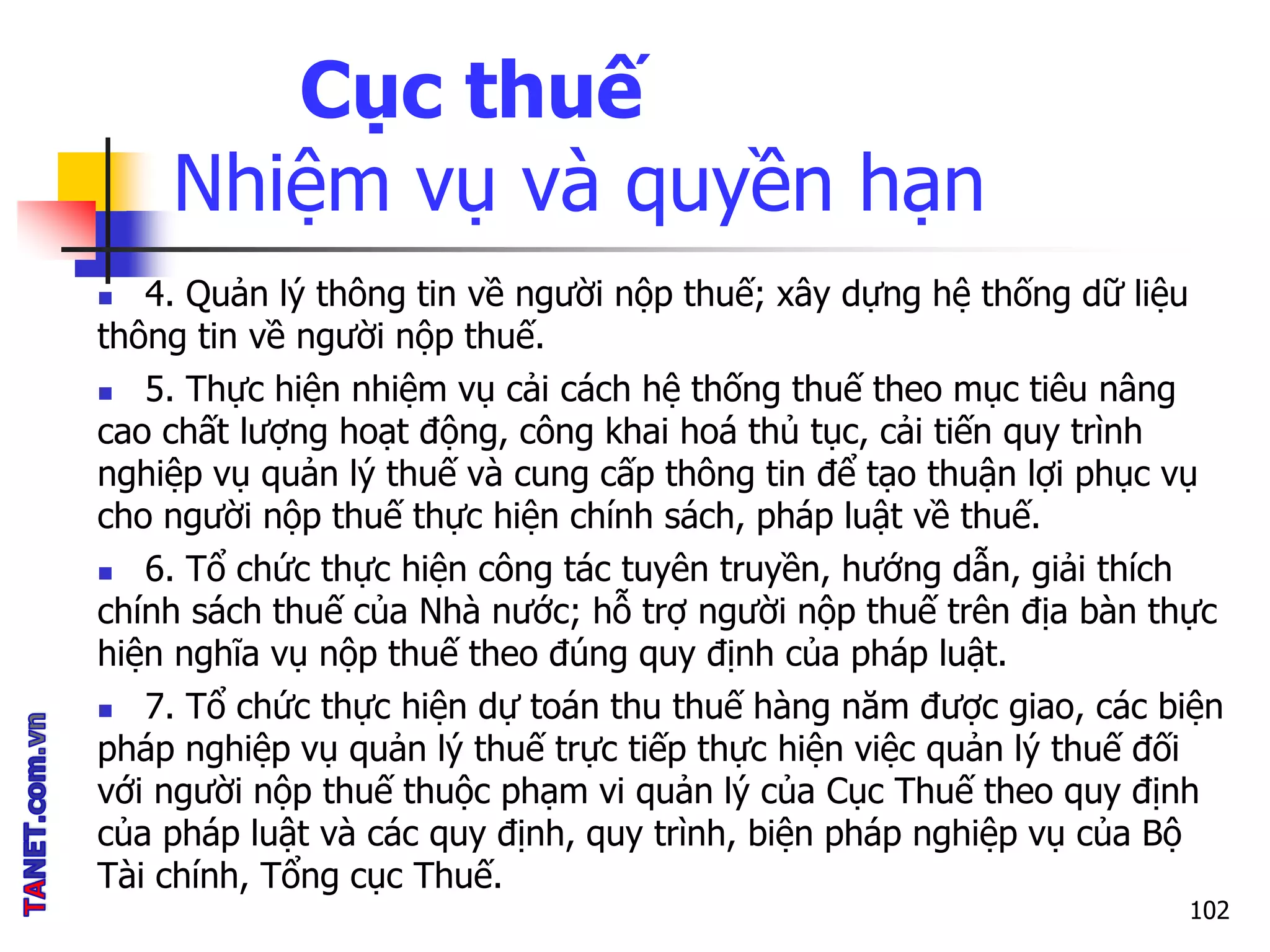 Cục thuế
Nhiệm vụ và quyền hạn
 4. Quản lý thông tin về người nộp thuế; xây dựng hệ thống dữ liệu
thông tin về người nộp thuế.
 5. Thực hiện nhiệm vụ cải cách hệ thống thuế theo mục tiêu nâng
cao chất lượng hoạt động, công khai hoá thủ tục, cải tiến quy trình
nghiệp vụ quản lý thuế và cung cấp thông tin để tạo thuận lợi phục vụ
cho người nộp thuế thực hiện chính sách, pháp luật về thuế.
 6. Tổ chức thực hiện công tác tuyên truyền, hướng dẫn, giải thích
chính sách thuế của Nhà nước; hỗ trợ người nộp thuế trên địa bàn thực
hiện nghĩa vụ nộp thuế theo đúng quy định của pháp luật.
 7. Tổ chức thực hiện dự toán thu thuế hàng năm được giao, các biện
pháp nghiệp vụ quản lý thuế trực tiếp thực hiện việc quản lý thuế đối
với người nộp thuế thuộc phạm vi quản lý của Cục Thuế theo quy định
của pháp luật và các quy định, quy trình, biện pháp nghiệp vụ của Bộ
Tài chính, Tổng cục Thuế.
102
 