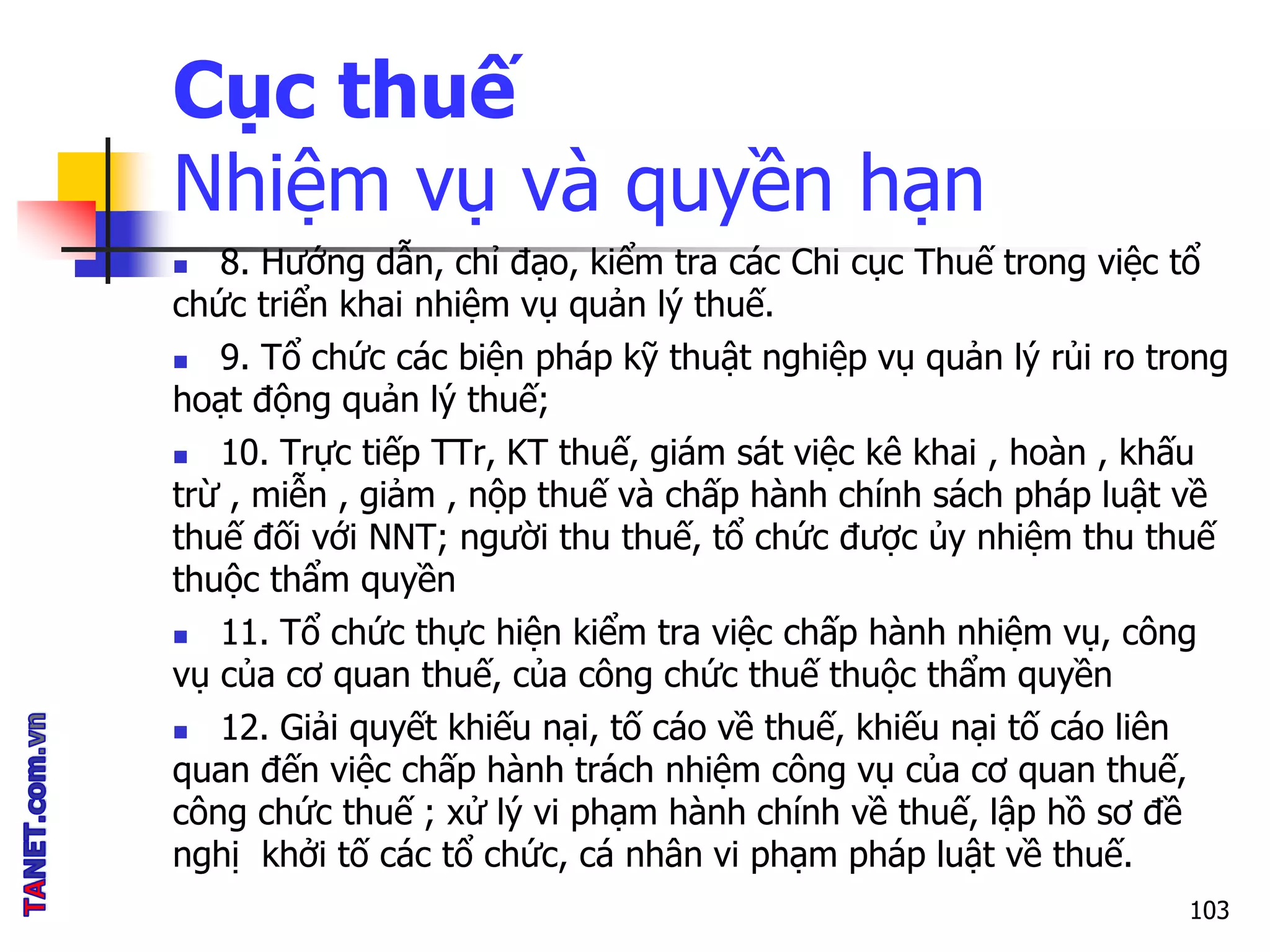 Cục thuế
Nhiệm vụ và quyền hạn
 8. Hướng dẫn, chỉ đạo, kiểm tra các Chi cục Thuế trong việc tổ
chức triển khai nhiệm vụ quản lý thuế.
 9. Tổ chức các biện pháp kỹ thuật nghiệp vụ quản lý rủi ro trong
hoạt động quản lý thuế;
 10. Trực tiếp TTr, KT thuế, giám sát việc kê khai , hoàn , khấu
trừ , miễn , giảm , nộp thuế và chấp hành chính sách pháp luật về
thuế đối với NNT; người thu thuế, tổ chức được ủy nhiệm thu thuế
thuộc thẩm quyền
 11. Tổ chức thực hiện kiểm tra việc chấp hành nhiệm vụ, công
vụ của cơ quan thuế, của công chức thuế thuộc thẩm quyền
 12. Giải quyết khiếu nại, tố cáo về thuế, khiếu nại tố cáo liên
quan đến việc chấp hành trách nhiệm công vụ của cơ quan thuế,
công chức thuế ; xử lý vi phạm hành chính về thuế, lập hồ sơ đề
nghị khởi tố các tổ chức, cá nhân vi phạm pháp luật về thuế.
103
 