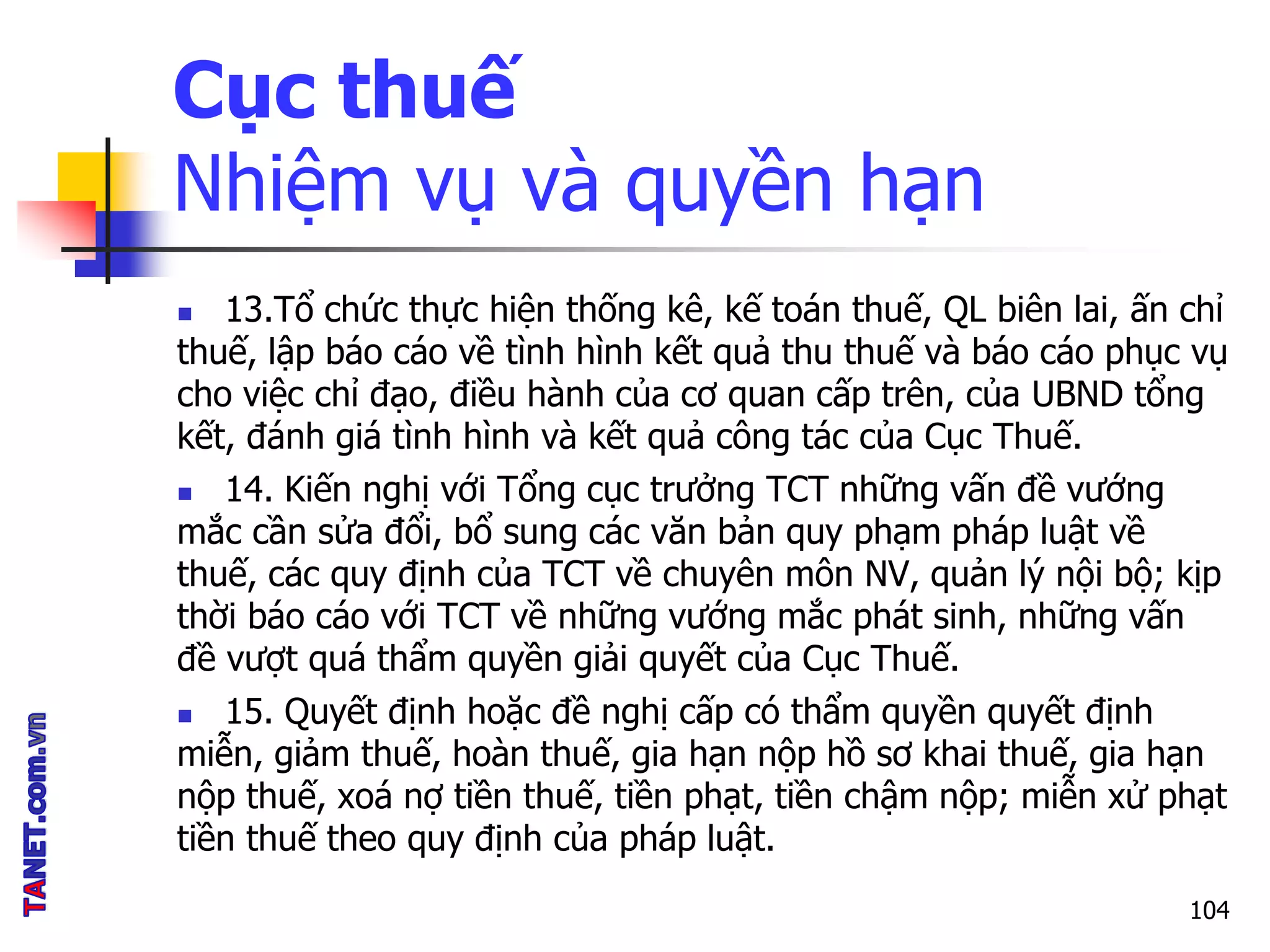 Cục thuế
Nhiệm vụ và quyền hạn
 13.Tổ chức thực hiện thống kê, kế toán thuế, QL biên lai, ấn chỉ
thuế, lập báo cáo về tình hình kết quả thu thuế và báo cáo phục vụ
cho việc chỉ đạo, điều hành của cơ quan cấp trên, của UBND tổng
kết, đánh giá tình hình và kết quả công tác của Cục Thuế.
 14. Kiến nghị với Tổng cục trưởng TCT những vấn đề vướng
mắc cần sửa đổi, bổ sung các văn bản quy phạm pháp luật về
thuế, các quy định của TCT về chuyên môn NV, quản lý nội bộ; kịp
thời báo cáo với TCT về những vướng mắc phát sinh, những vấn
đề vượt quá thẩm quyền giải quyết của Cục Thuế.
 15. Quyết định hoặc đề nghị cấp có thẩm quyền quyết định
miễn, giảm thuế, hoàn thuế, gia hạn nộp hồ sơ khai thuế, gia hạn
nộp thuế, xoá nợ tiền thuế, tiền phạt, tiền chậm nộp; miễn xử phạt
tiền thuế theo quy định của pháp luật.
104
 