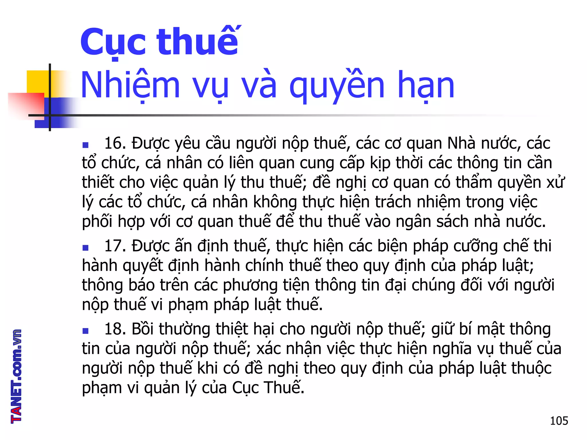 Cục thuế
Nhiệm vụ và quyền hạn
 16. Được yêu cầu người nộp thuế, các cơ quan Nhà nước, các
tổ chức, cá nhân có liên quan cung cấp kịp thời các thông tin cần
thiết cho việc quản lý thu thuế; đề nghị cơ quan có thẩm quyền xử
lý các tổ chức, cá nhân không thực hiện trách nhiệm trong việc
phối hợp với cơ quan thuế để thu thuế vào ngân sách nhà nước.
 17. Được ấn định thuế, thực hiện các biện pháp cưỡng chế thi
hành quyết định hành chính thuế theo quy định của pháp luật;
thông báo trên các phương tiện thông tin đại chúng đối với người
nộp thuế vi phạm pháp luật thuế.
 18. Bồi thường thiệt hại cho người nộp thuế; giữ bí mật thông
tin của người nộp thuế; xác nhận việc thực hiện nghĩa vụ thuế của
người nộp thuế khi có đề nghị theo quy định của pháp luật thuộc
phạm vi quản lý của Cục Thuế.
105
 