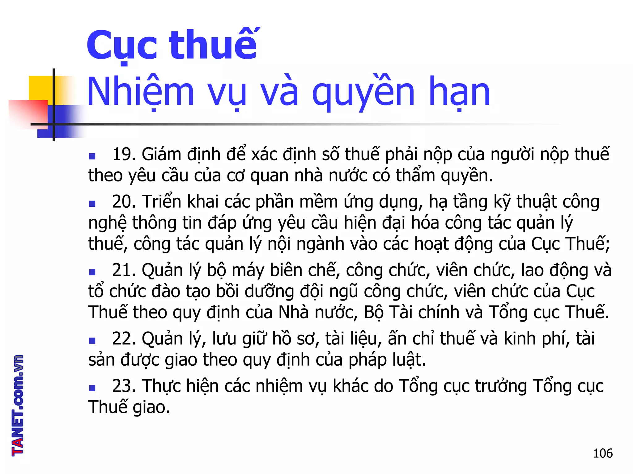 Cục thuế
Nhiệm vụ và quyền hạn
 19. Giám định để xác định số thuế phải nộp của người nộp thuế
theo yêu cầu của cơ quan nhà nước có thẩm quyền.
 20. Triển khai các phần mềm ứng dụng, hạ tầng kỹ thuật công
nghệ thông tin đáp ứng yêu cầu hiện đại hóa công tác quản lý
thuế, công tác quản lý nội ngành vào các hoạt động của Cục Thuế;
 21. Quản lý bộ máy biên chế, công chức, viên chức, lao động và
tổ chức đào tạo bồi dưỡng đội ngũ công chức, viên chức của Cục
Thuế theo quy định của Nhà nước, Bộ Tài chính và Tổng cục Thuế.
 22. Quản lý, lưu giữ hồ sơ, tài liệu, ấn chỉ thuế và kinh phí, tài
sản được giao theo quy định của pháp luật.
 23. Thực hiện các nhiệm vụ khác do Tổng cục trưởng Tổng cục
Thuế giao.
106
 