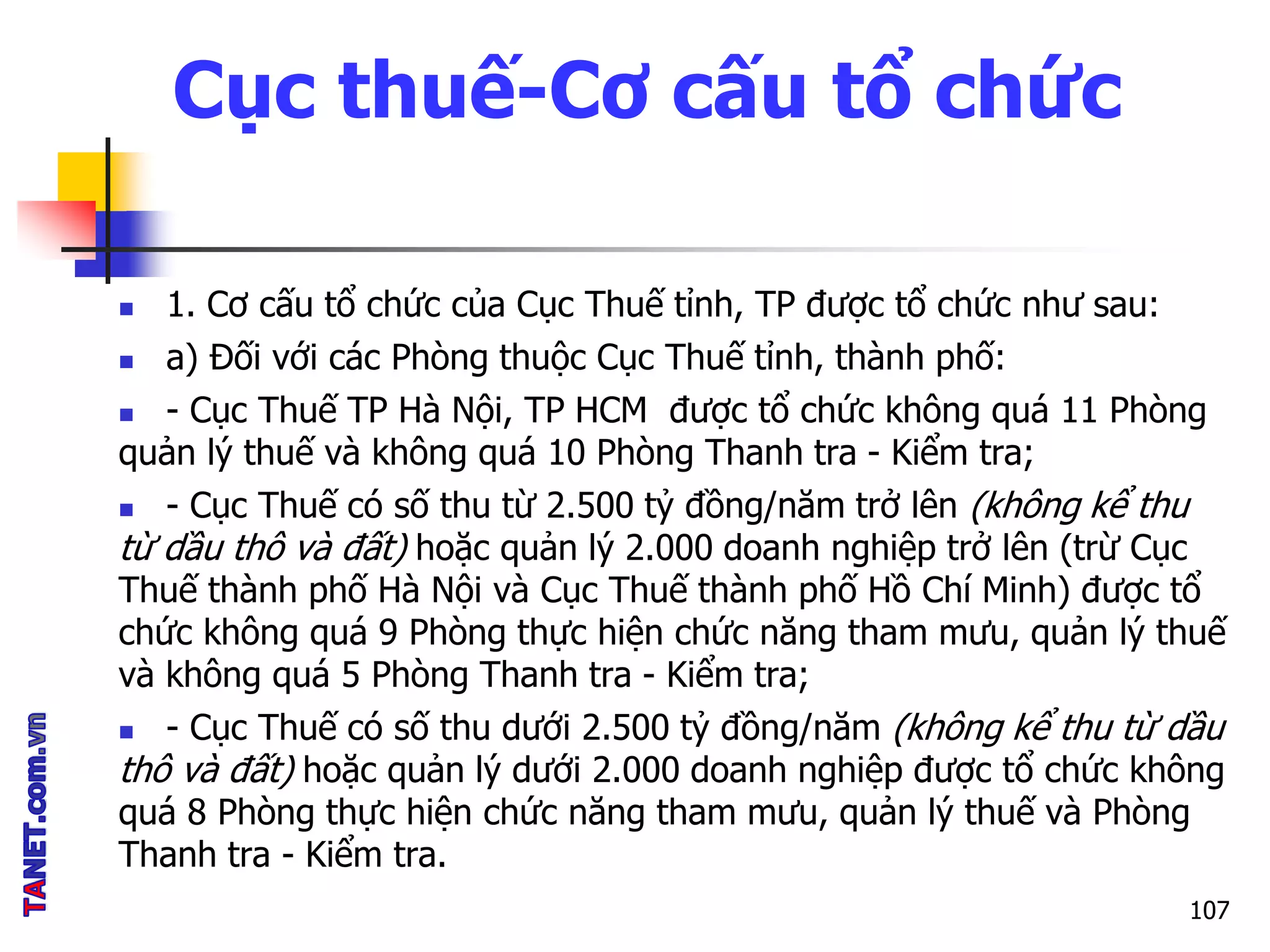Cục thuế-Cơ cấu tổ chức
 1. Cơ cấu tổ chức của Cục Thuế tỉnh, TP được tổ chức như sau:
 a) Đối với các Phòng thuộc Cục Thuế tỉnh, thành phố:
 - Cục Thuế TP Hà Nội, TP HCM được tổ chức không quá 11 Phòng
quản lý thuế và không quá 10 Phòng Thanh tra - Kiểm tra;
 - Cục Thuế có số thu từ 2.500 tỷ đồng/năm trở lên (không kể thu
từ dầu thô và đất) hoặc quản lý 2.000 doanh nghiệp trở lên (trừ Cục
Thuế thành phố Hà Nội và Cục Thuế thành phố Hồ Chí Minh) được tổ
chức không quá 9 Phòng thực hiện chức năng tham mưu, quản lý thuế
và không quá 5 Phòng Thanh tra - Kiểm tra;
 - Cục Thuế có số thu dưới 2.500 tỷ đồng/năm (không kể thu từ dầu
thô và đất) hoặc quản lý dưới 2.000 doanh nghiệp được tổ chức không
quá 8 Phòng thực hiện chức năng tham mưu, quản lý thuế và Phòng
Thanh tra - Kiểm tra.
107
 