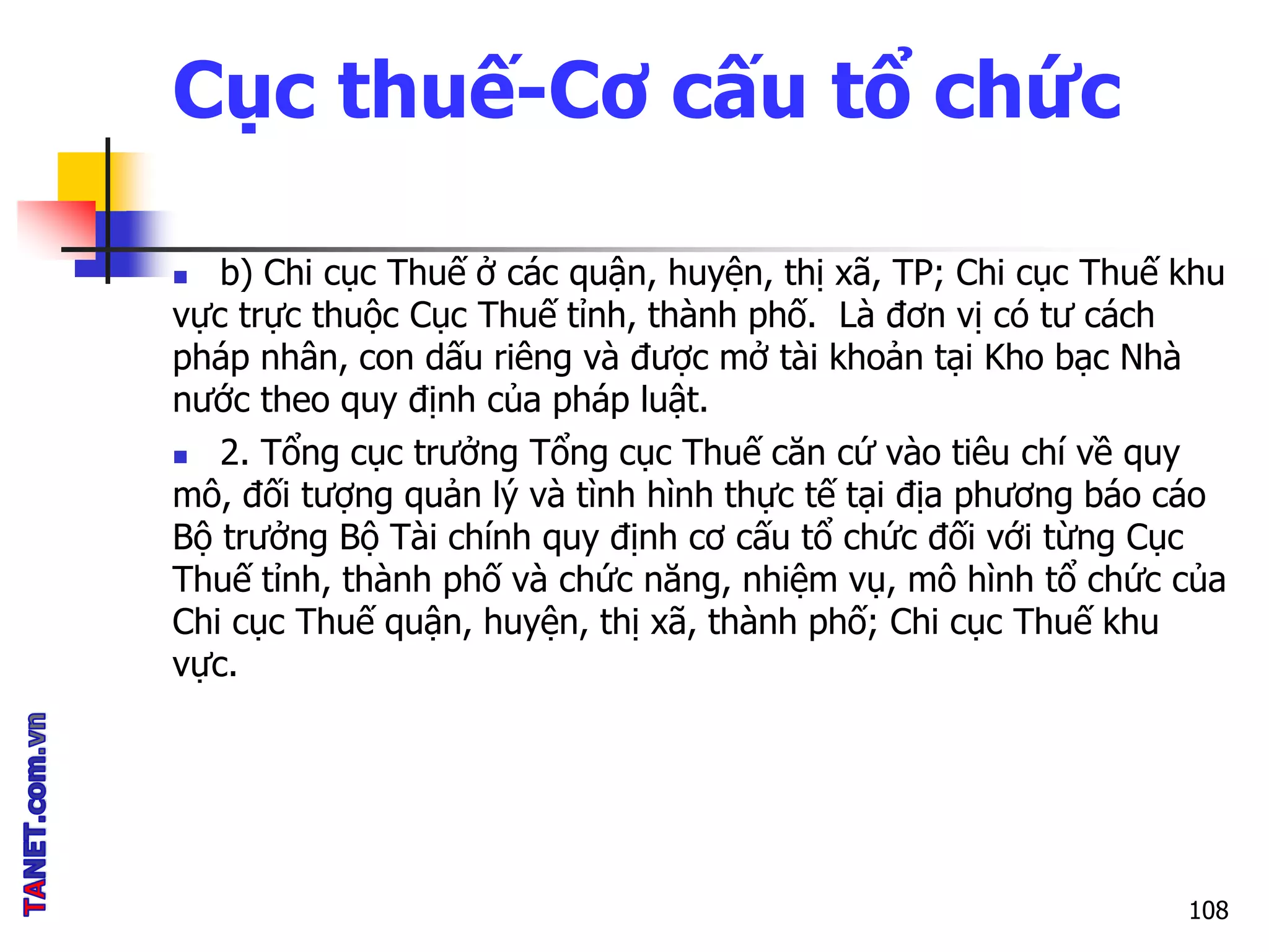 Cục thuế-Cơ cấu tổ chức
 b) Chi cục Thuế ở các quận, huyện, thị xã, TP; Chi cục Thuế khu
vực trực thuộc Cục Thuế tỉnh, thành phố. Là đơn vị có tư cách
pháp nhân, con dấu riêng và được mở tài khoản tại Kho bạc Nhà
nước theo quy định của pháp luật.
 2. Tổng cục trưởng Tổng cục Thuế căn cứ vào tiêu chí về quy
mô, đối tượng quản lý và tình hình thực tế tại địa phương báo cáo
Bộ trưởng Bộ Tài chính quy định cơ cấu tổ chức đối với từng Cục
Thuế tỉnh, thành phố và chức năng, nhiệm vụ, mô hình tổ chức của
Chi cục Thuế quận, huyện, thị xã, thành phố; Chi cục Thuế khu
vực.
108
 