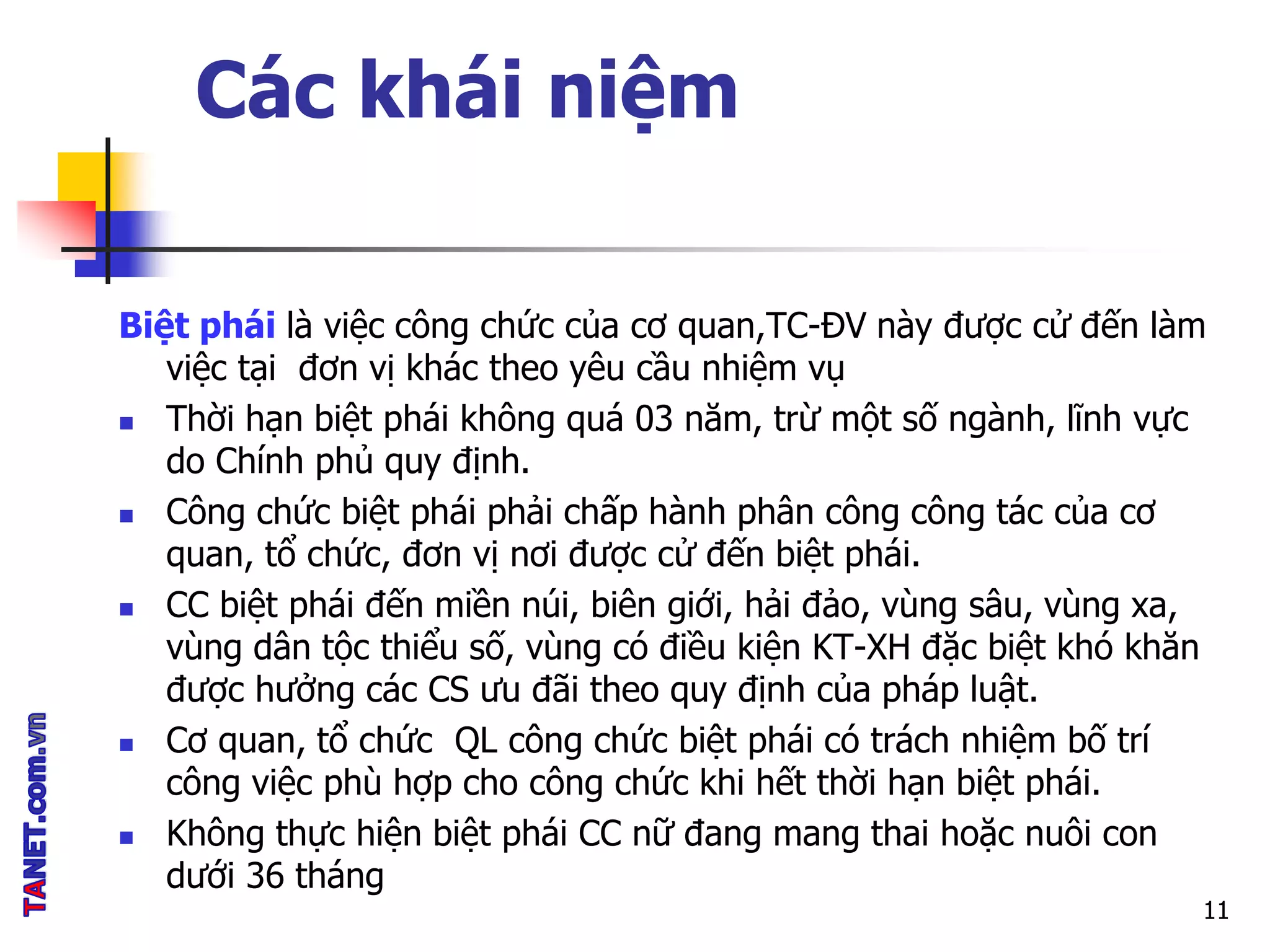 Các khái niệm
Biệt phái là việc công chức của cơ quan,TC-ĐV này được cử đến làm
việc tại đơn vị khác theo yêu cầu nhiệm vụ
 Thời hạn biệt phái không quá 03 năm, trừ một số ngành, lĩnh vực
do Chính phủ quy định.
 Công chức biệt phái phải chấp hành phân công công tác của cơ
quan, tổ chức, đơn vị nơi được cử đến biệt phái.
 CC biệt phái đến miền núi, biên giới, hải đảo, vùng sâu, vùng xa,
vùng dân tộc thiểu số, vùng có điều kiện KT-XH đặc biệt khó khăn
được hưởng các CS ưu đãi theo quy định của pháp luật.
 Cơ quan, tổ chức QL công chức biệt phái có trách nhiệm bố trí
công việc phù hợp cho công chức khi hết thời hạn biệt phái.
 Không thực hiện biệt phái CC nữ đang mang thai hoặc nuôi con
dưới 36 tháng
11
 