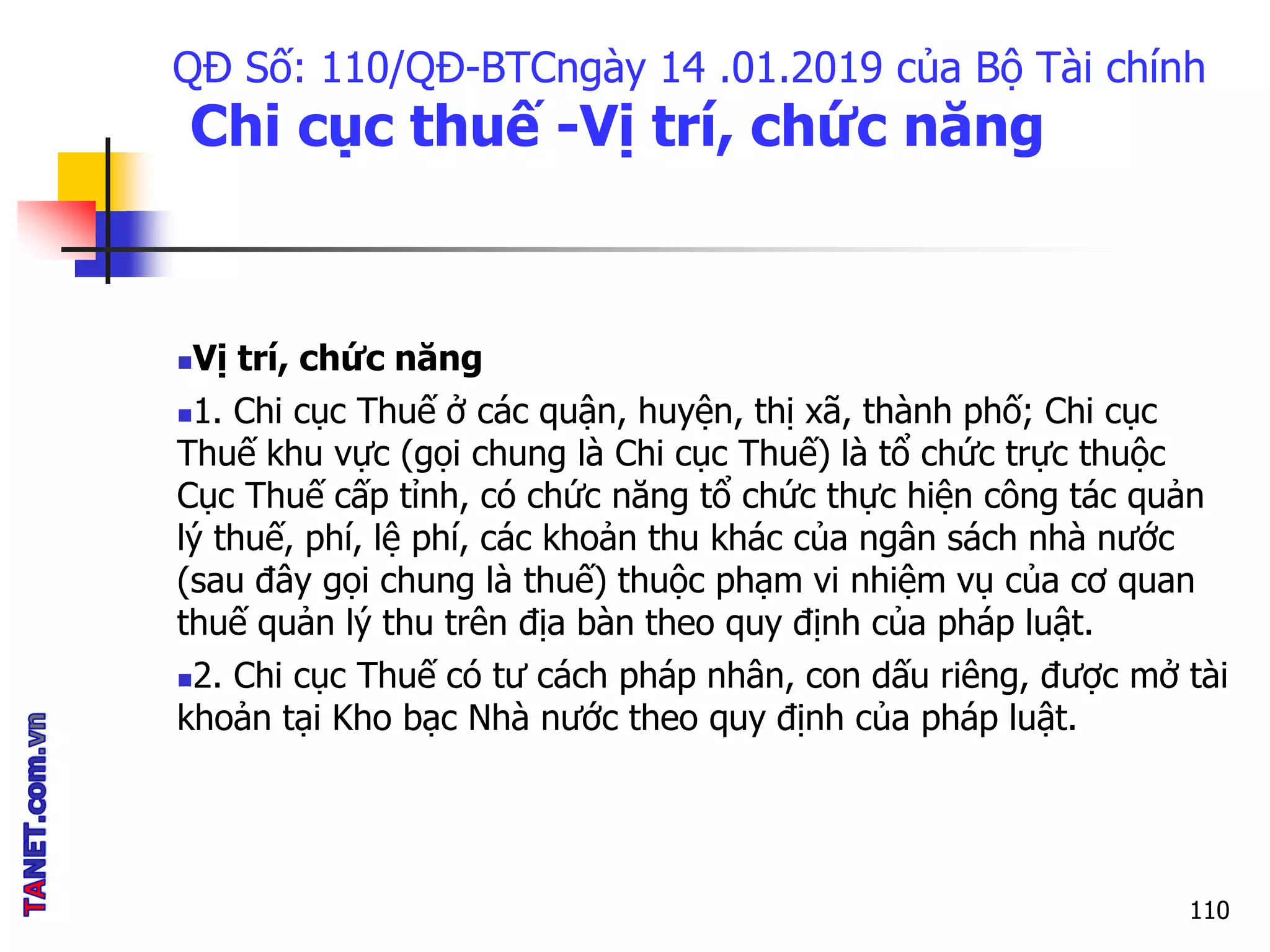 QĐ Số: 110/QĐ-BTCngày 14 .01.2019 của Bộ Tài chính
Chi cục thuế -Vị trí, chức năng
Vị trí, chức năng
1. Chi cục Thuế ở các quận, huyện, thị xã, thành phố; Chi cục
Thuế khu vực (gọi chung là Chi cục Thuế) là tổ chức trực thuộc
Cục Thuế cấp tỉnh, có chức năng tổ chức thực hiện công tác quản
lý thuế, phí, lệ phí, các khoản thu khác của ngân sách nhà nước
(sau đây gọi chung là thuế) thuộc phạm vi nhiệm vụ của cơ quan
thuế quản lý thu trên địa bàn theo quy định của pháp luật.
2. Chi cục Thuế có tư cách pháp nhân, con dấu riêng, được mở tài
khoản tại Kho bạc Nhà nước theo quy định của pháp luật.
110
 