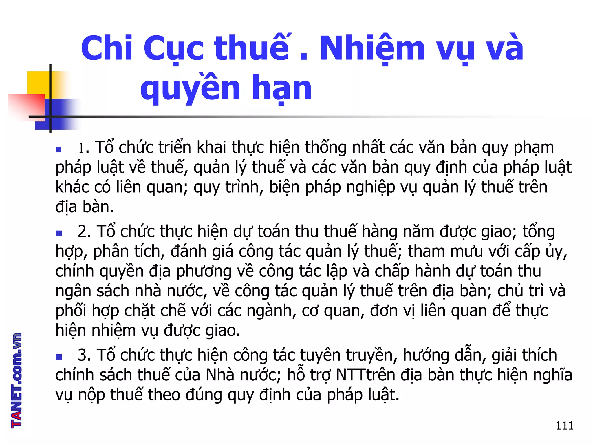 Chi Cục thuế . Nhiệm vụ và
quyền hạn
 1. Tổ chức triển khai thực hiện thống nhất các văn bản quy phạm
pháp luật về thuế, quản lý thuế và các văn bản quy định của pháp luật
khác có liên quan; quy trình, biện pháp nghiệp vụ quản lý thuế trên
địa bàn.
 2. Tổ chức thực hiện dự toán thu thuế hàng năm được giao; tổng
hợp, phân tích, đánh giá công tác quản lý thuế; tham mưu với cấp ủy,
chính quyền địa phương về công tác lập và chấp hành dự toán thu
ngân sách nhà nước, về công tác quản lý thuế trên địa bàn; chủ trì và
phối hợp chặt chẽ với các ngành, cơ quan, đơn vị liên quan để thực
hiện nhiệm vụ được giao.
 3. Tổ chức thực hiện công tác tuyên truyền, hướng dẫn, giải thích
chính sách thuế của Nhà nước; hỗ trợ NTTtrên địa bàn thực hiện nghĩa
vụ nộp thuế theo đúng quy định của pháp luật.
111
 